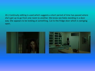 20.) Continuity editing is used which suggests a short period of time has passed where
she’s got up to go from one room to another. We know see Katie standing in a door
way. She appears to be looking at something. Cut to the fridge door which is swinging
open.
 
