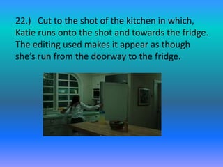 22.) Cut to the shot of the kitchen in which,
Katie runs onto the shot and towards the fridge.
The editing used makes it appear as though
she’s run from the doorway to the fridge.
 