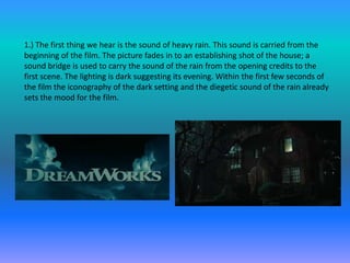 1.) The first thing we hear is the sound of heavy rain. This sound is carried from the
beginning of the film. The picture fades in to an establishing shot of the house; a
sound bridge is used to carry the sound of the rain from the opening credits to the
first scene. The lighting is dark suggesting its evening. Within the first few seconds of
the film the iconography of the dark setting and the diegetic sound of the rain already
sets the mood for the film.
 