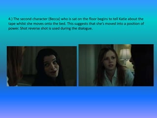 4.) The second character (Becca) who is sat on the floor begins to tell Katie about the
tape whilst she moves onto the bed. This suggests that she’s moved into a position of
power. Shot reverse shot is used during the dialogue.
 