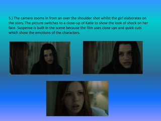 5.) The camera zooms in from an over the shoulder shot whilst the girl elaborates on
the story. The picture switches to a close-up of Katie to show the look of shock on her
face. Suspense is built in the scene because the film uses close ups and quick cuts
which show the emotions of the characters.
 