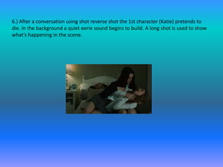 6.) After a conversation using shot reverse shot the 1st character (Katie) pretends to
die. In the background a quiet eerie sound begins to build. A long shot is used to show
what’s happening in the scene.
 
