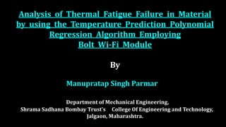 Analysis of Thermal Fatigue Failure in Material
by using the Temperature Prediction Polynomial
Regression Algorithm Employing
Bolt Wi-Fi Module
By
Manupratap Singh Parmar
Department of Mechanical Engineering,
Shrama Sadhana Bombay Trust's College Of Engineering and Technology,
Jalgaon, Maharashtra.
 