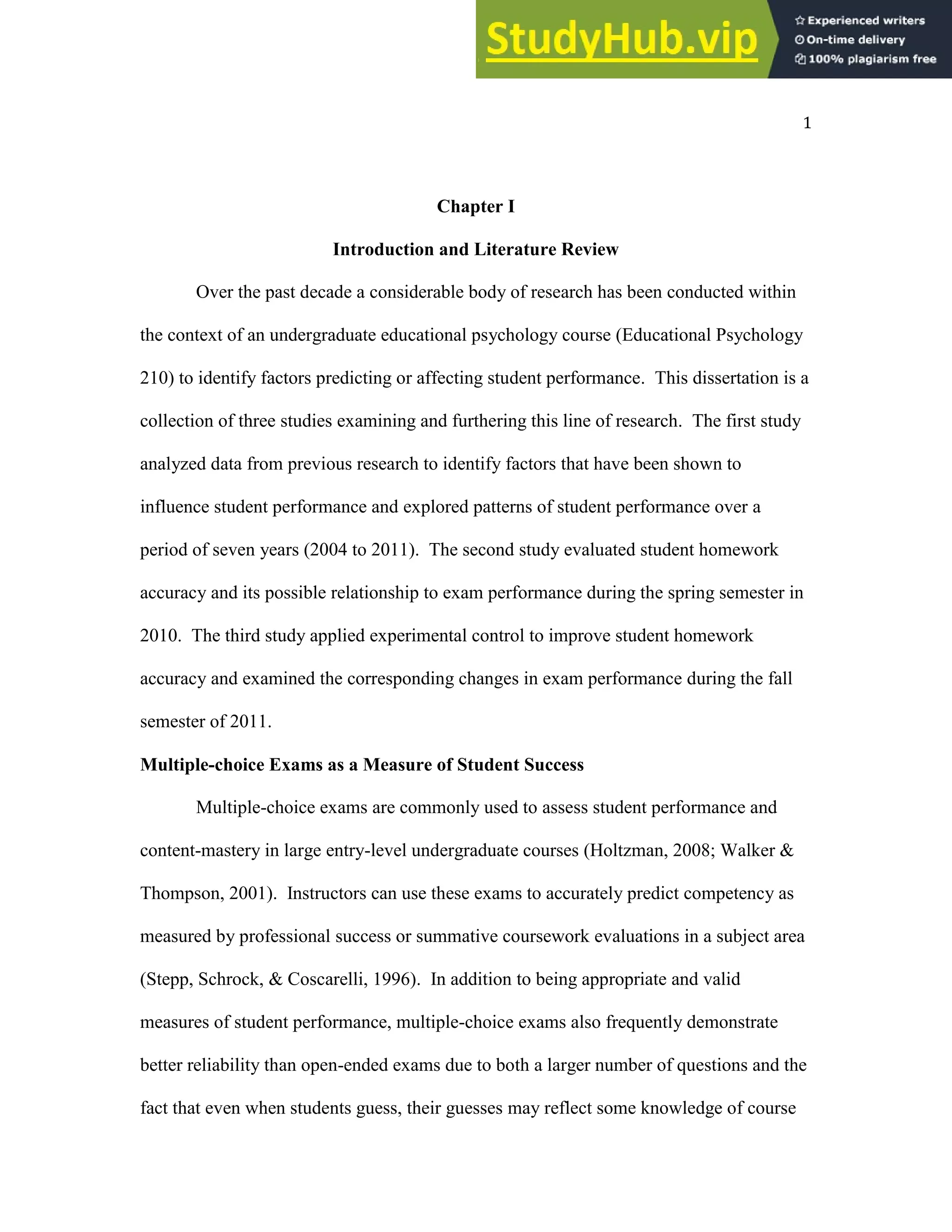 1
Chapter I
Introduction and Literature Review
Over the past decade a considerable body of research has been conducted within
the context of an undergraduate educational psychology course (Educational Psychology
210) to identify factors predicting or affecting student performance. This dissertation is a
collection of three studies examining and furthering this line of research. The first study
analyzed data from previous research to identify factors that have been shown to
influence student performance and explored patterns of student performance over a
period of seven years (2004 to 2011). The second study evaluated student homework
accuracy and its possible relationship to exam performance during the spring semester in
2010. The third study applied experimental control to improve student homework
accuracy and examined the corresponding changes in exam performance during the fall
semester of 2011.
Multiple-choice Exams as a Measure of Student Success
Multiple-choice exams are commonly used to assess student performance and
content-mastery in large entry-level undergraduate courses (Holtzman, 2008; Walker &
Thompson, 2001). Instructors can use these exams to accurately predict competency as
measured by professional success or summative coursework evaluations in a subject area
(Stepp, Schrock, & Coscarelli, 1996). In addition to being appropriate and valid
measures of student performance, multiple-choice exams also frequently demonstrate
better reliability than open-ended exams due to both a larger number of questions and the
fact that even when students guess, their guesses may reflect some knowledge of course
 