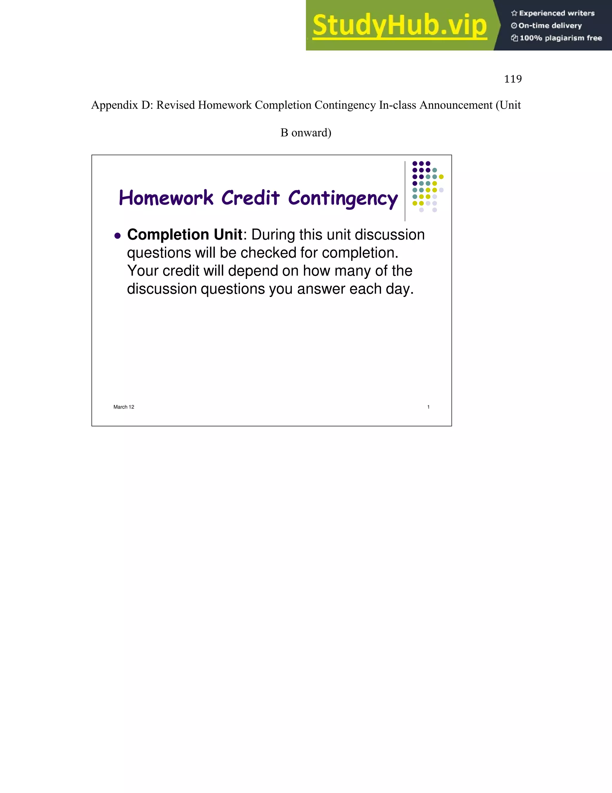 119
Appendix D: Revised Homework Completion Contingency In-class Announcement (Unit
B onward)
March 12 1
Homework Credit Contingency
 Completion Unit: During this unit discussion
questions will be checked for completion.
Your credit will depend on how many of the
discussion questions you answer each day.
 