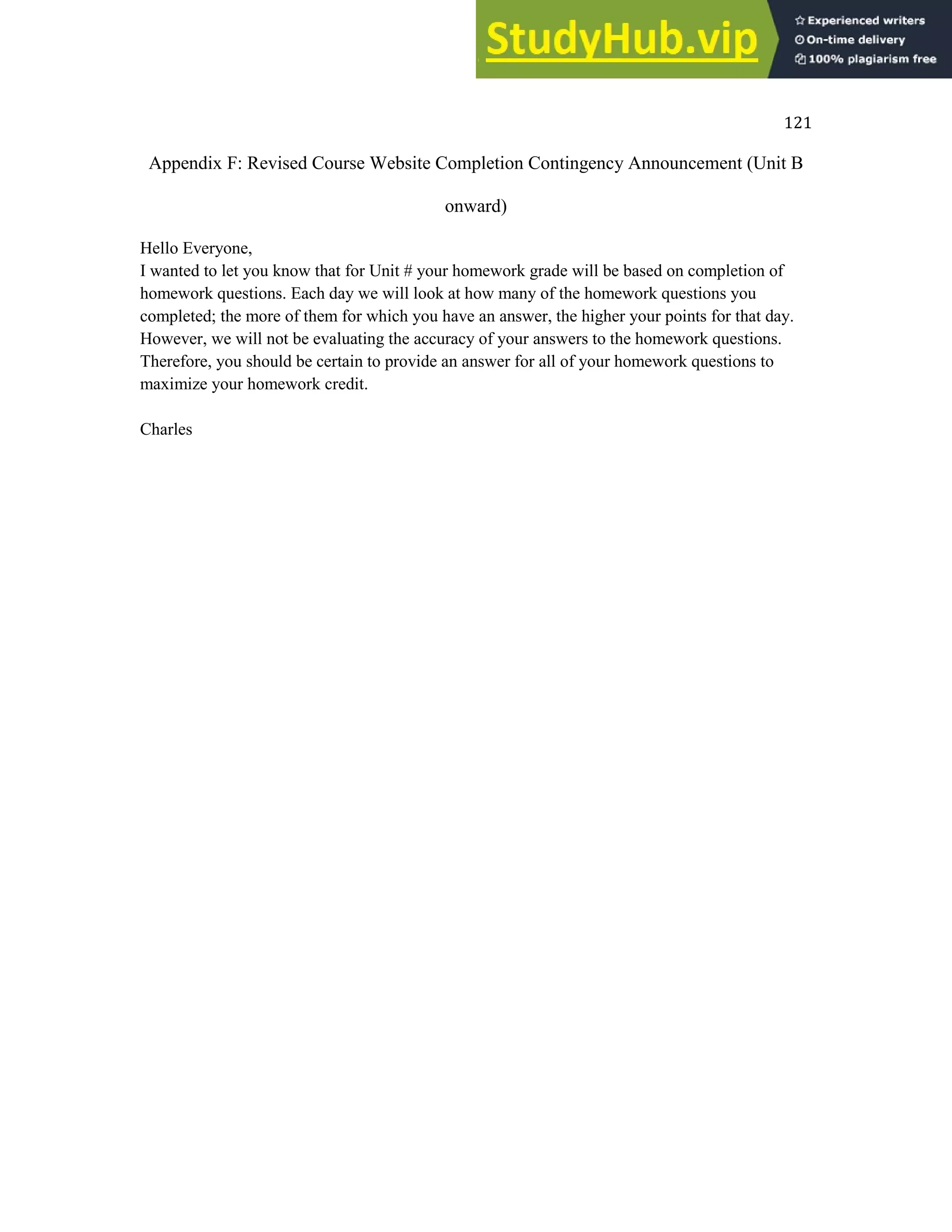 121
Appendix F: Revised Course Website Completion Contingency Announcement (Unit B
onward)
Hello Everyone,
I wanted to let you know that for Unit # your homework grade will be based on completion of
homework questions. Each day we will look at how many of the homework questions you
completed; the more of them for which you have an answer, the higher your points for that day.
However, we will not be evaluating the accuracy of your answers to the homework questions.
Therefore, you should be certain to provide an answer for all of your homework questions to
maximize your homework credit.
Charles
 