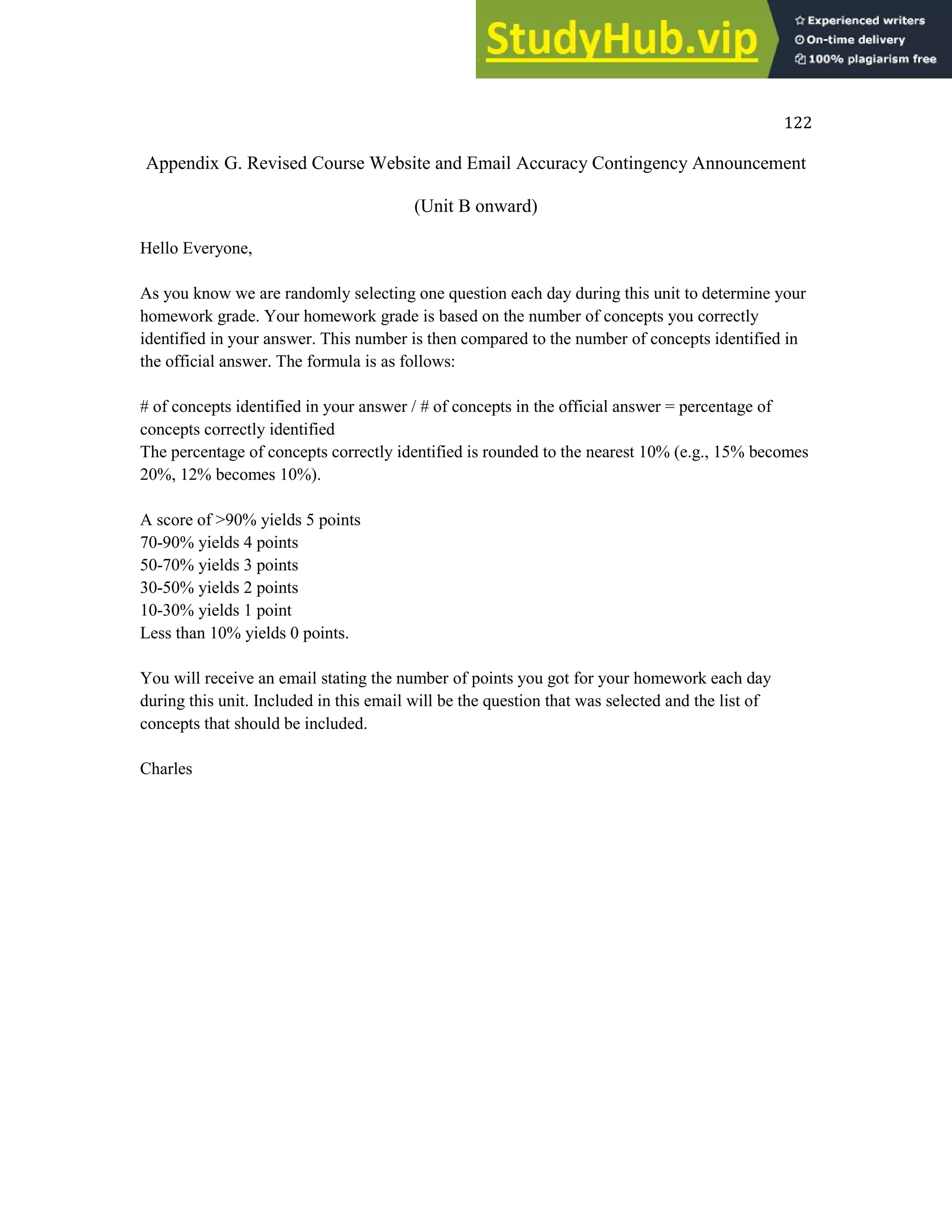 122
Appendix G. Revised Course Website and Email Accuracy Contingency Announcement
(Unit B onward)
Hello Everyone,
As you know we are randomly selecting one question each day during this unit to determine your
homework grade. Your homework grade is based on the number of concepts you correctly
identified in your answer. This number is then compared to the number of concepts identified in
the official answer. The formula is as follows:
# of concepts identified in your answer / # of concepts in the official answer = percentage of
concepts correctly identified
The percentage of concepts correctly identified is rounded to the nearest 10% (e.g., 15% becomes
20%, 12% becomes 10%).
A score of >90% yields 5 points
70-90% yields 4 points
50-70% yields 3 points
30-50% yields 2 points
10-30% yields 1 point
Less than 10% yields 0 points.
You will receive an email stating the number of points you got for your homework each day
during this unit. Included in this email will be the question that was selected and the list of
concepts that should be included.
Charles
 