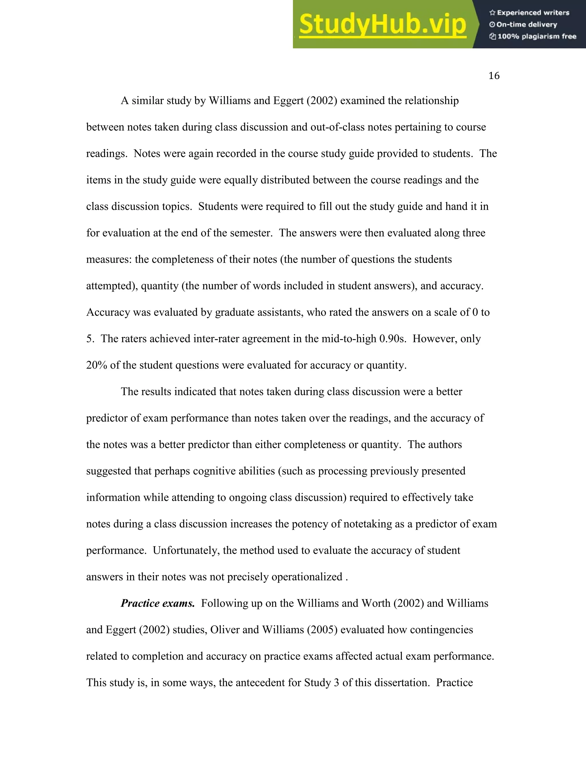 16
A similar study by Williams and Eggert (2002) examined the relationship
between notes taken during class discussion and out-of-class notes pertaining to course
readings. Notes were again recorded in the course study guide provided to students. The
items in the study guide were equally distributed between the course readings and the
class discussion topics. Students were required to fill out the study guide and hand it in
for evaluation at the end of the semester. The answers were then evaluated along three
measures: the completeness of their notes (the number of questions the students
attempted), quantity (the number of words included in student answers), and accuracy.
Accuracy was evaluated by graduate assistants, who rated the answers on a scale of 0 to
5. The raters achieved inter-rater agreement in the mid-to-high 0.90s. However, only
20% of the student questions were evaluated for accuracy or quantity.
The results indicated that notes taken during class discussion were a better
predictor of exam performance than notes taken over the readings, and the accuracy of
the notes was a better predictor than either completeness or quantity. The authors
suggested that perhaps cognitive abilities (such as processing previously presented
information while attending to ongoing class discussion) required to effectively take
notes during a class discussion increases the potency of notetaking as a predictor of exam
performance. Unfortunately, the method used to evaluate the accuracy of student
answers in their notes was not precisely operationalized .
Practice exams. Following up on the Williams and Worth (2002) and Williams
and Eggert (2002) studies, Oliver and Williams (2005) evaluated how contingencies
related to completion and accuracy on practice exams affected actual exam performance.
This study is, in some ways, the antecedent for Study 3 of this dissertation. Practice
 