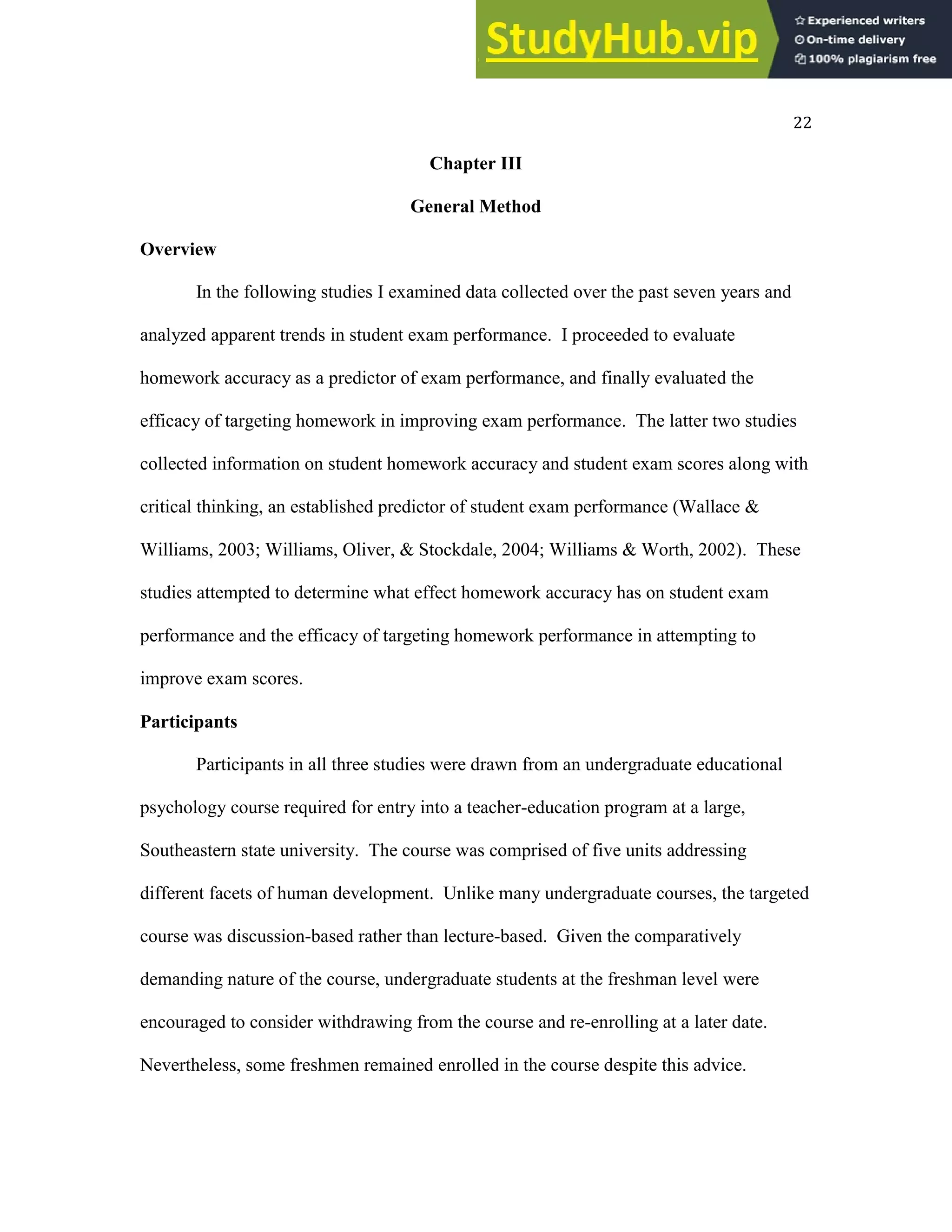 22
Chapter III
General Method
Overview
In the following studies I examined data collected over the past seven years and
analyzed apparent trends in student exam performance. I proceeded to evaluate
homework accuracy as a predictor of exam performance, and finally evaluated the
efficacy of targeting homework in improving exam performance. The latter two studies
collected information on student homework accuracy and student exam scores along with
critical thinking, an established predictor of student exam performance (Wallace &
Williams, 2003; Williams, Oliver, & Stockdale, 2004; Williams & Worth, 2002). These
studies attempted to determine what effect homework accuracy has on student exam
performance and the efficacy of targeting homework performance in attempting to
improve exam scores.
Participants
Participants in all three studies were drawn from an undergraduate educational
psychology course required for entry into a teacher-education program at a large,
Southeastern state university. The course was comprised of five units addressing
different facets of human development. Unlike many undergraduate courses, the targeted
course was discussion-based rather than lecture-based. Given the comparatively
demanding nature of the course, undergraduate students at the freshman level were
encouraged to consider withdrawing from the course and re-enrolling at a later date.
Nevertheless, some freshmen remained enrolled in the course despite this advice.
 