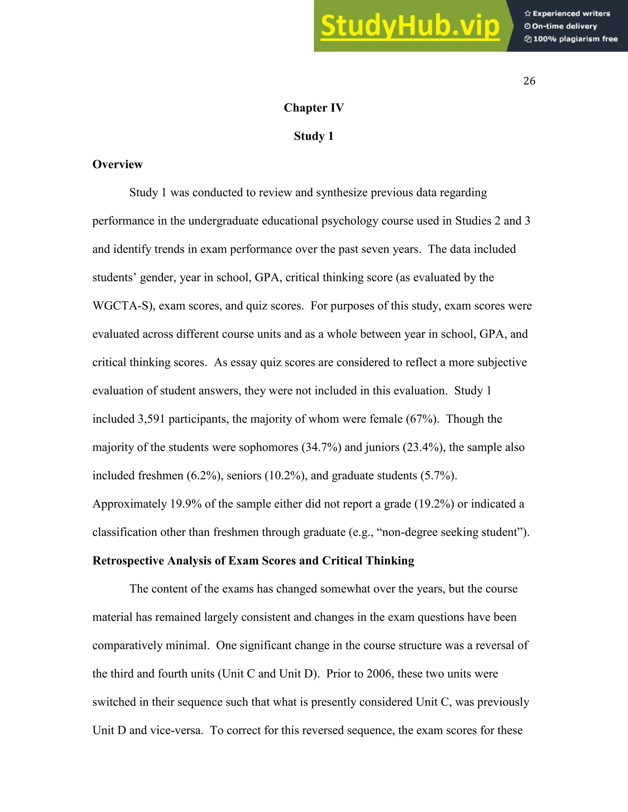 26
Chapter IV
Study 1
Overview
Study 1 was conducted to review and synthesize previous data regarding
performance in the undergraduate educational psychology course used in Studies 2 and 3
and identify trends in exam performance over the past seven years. The data included
students’ gender, year in school, GPA, critical thinking score (as evaluated by the
WGCTA-S), exam scores, and quiz scores. For purposes of this study, exam scores were
evaluated across different course units and as a whole between year in school, GPA, and
critical thinking scores. As essay quiz scores are considered to reflect a more subjective
evaluation of student answers, they were not included in this evaluation. Study 1
included 3,591 participants, the majority of whom were female (67%). Though the
majority of the students were sophomores (34.7%) and juniors (23.4%), the sample also
included freshmen (6.2%), seniors (10.2%), and graduate students (5.7%).
Approximately 19.9% of the sample either did not report a grade (19.2%) or indicated a
classification other than freshmen through graduate (e.g., “non-degree seeking student”).
Retrospective Analysis of Exam Scores and Critical Thinking
The content of the exams has changed somewhat over the years, but the course
material has remained largely consistent and changes in the exam questions have been
comparatively minimal. One significant change in the course structure was a reversal of
the third and fourth units (Unit C and Unit D). Prior to 2006, these two units were
switched in their sequence such that what is presently considered Unit C, was previously
Unit D and vice-versa. To correct for this reversed sequence, the exam scores for these
 