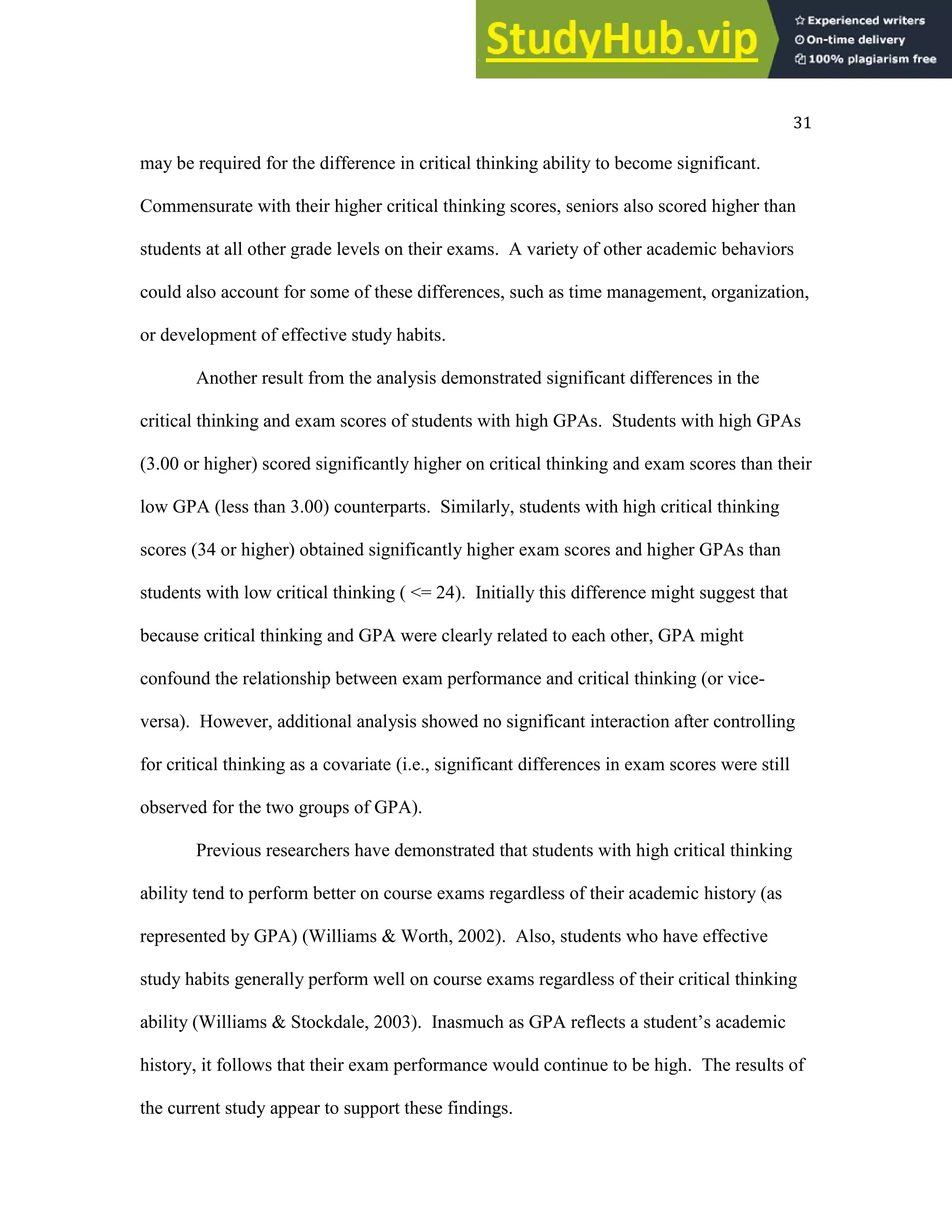 31
may be required for the difference in critical thinking ability to become significant.
Commensurate with their higher critical thinking scores, seniors also scored higher than
students at all other grade levels on their exams. A variety of other academic behaviors
could also account for some of these differences, such as time management, organization,
or development of effective study habits.
Another result from the analysis demonstrated significant differences in the
critical thinking and exam scores of students with high GPAs. Students with high GPAs
(3.00 or higher) scored significantly higher on critical thinking and exam scores than their
low GPA (less than 3.00) counterparts. Similarly, students with high critical thinking
scores (34 or higher) obtained significantly higher exam scores and higher GPAs than
students with low critical thinking ( <= 24). Initially this difference might suggest that
because critical thinking and GPA were clearly related to each other, GPA might
confound the relationship between exam performance and critical thinking (or vice-
versa). However, additional analysis showed no significant interaction after controlling
for critical thinking as a covariate (i.e., significant differences in exam scores were still
observed for the two groups of GPA).
Previous researchers have demonstrated that students with high critical thinking
ability tend to perform better on course exams regardless of their academic history (as
represented by GPA) (Williams & Worth, 2002). Also, students who have effective
study habits generally perform well on course exams regardless of their critical thinking
ability (Williams & Stockdale, 2003). Inasmuch as GPA reflects a student’s academic
history, it follows that their exam performance would continue to be high. The results of
the current study appear to support these findings.
 
