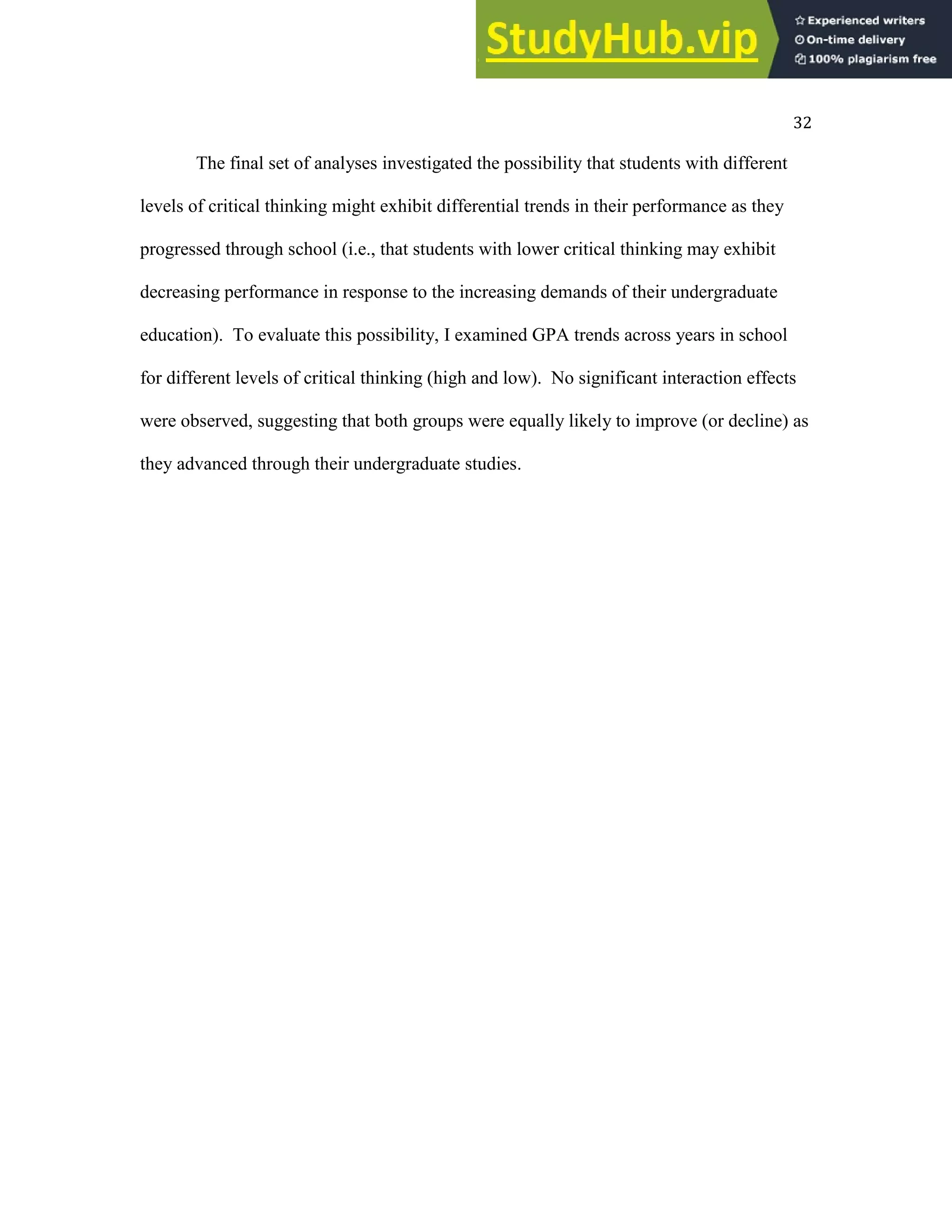 32
The final set of analyses investigated the possibility that students with different
levels of critical thinking might exhibit differential trends in their performance as they
progressed through school (i.e., that students with lower critical thinking may exhibit
decreasing performance in response to the increasing demands of their undergraduate
education). To evaluate this possibility, I examined GPA trends across years in school
for different levels of critical thinking (high and low). No significant interaction effects
were observed, suggesting that both groups were equally likely to improve (or decline) as
they advanced through their undergraduate studies.
 