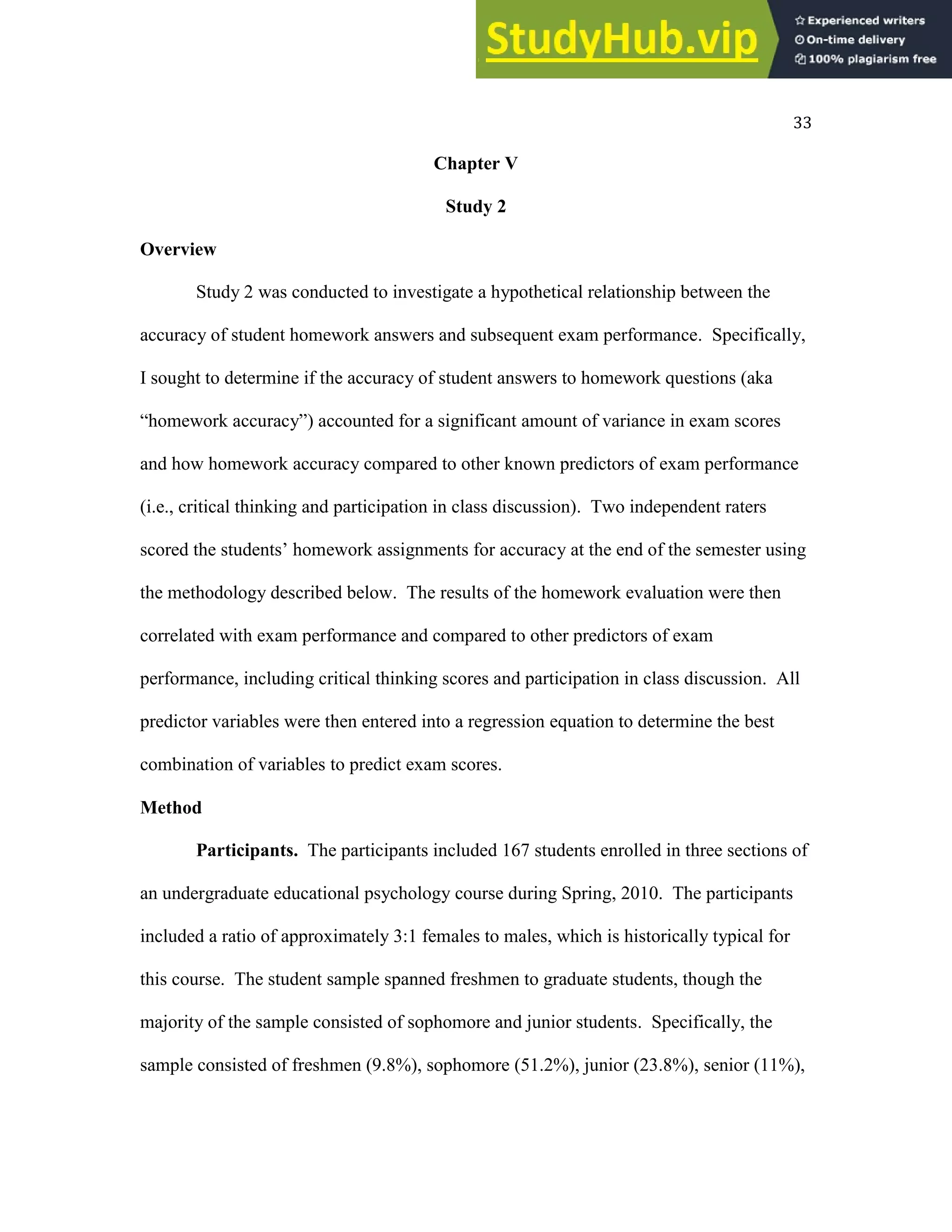 33
Chapter V
Study 2
Overview
Study 2 was conducted to investigate a hypothetical relationship between the
accuracy of student homework answers and subsequent exam performance. Specifically,
I sought to determine if the accuracy of student answers to homework questions (aka
“homework accuracy”) accounted for a significant amount of variance in exam scores
and how homework accuracy compared to other known predictors of exam performance
(i.e., critical thinking and participation in class discussion). Two independent raters
scored the students’ homework assignments for accuracy at the end of the semester using
the methodology described below. The results of the homework evaluation were then
correlated with exam performance and compared to other predictors of exam
performance, including critical thinking scores and participation in class discussion. All
predictor variables were then entered into a regression equation to determine the best
combination of variables to predict exam scores.
Method
Participants. The participants included 167 students enrolled in three sections of
an undergraduate educational psychology course during Spring, 2010. The participants
included a ratio of approximately 3:1 females to males, which is historically typical for
this course. The student sample spanned freshmen to graduate students, though the
majority of the sample consisted of sophomore and junior students. Specifically, the
sample consisted of freshmen (9.8%), sophomore (51.2%), junior (23.8%), senior (11%),
 