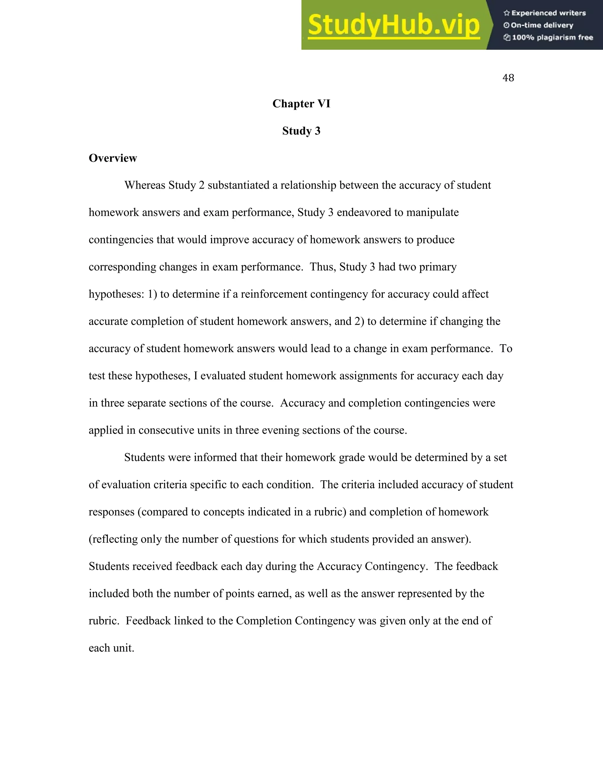 48
Chapter VI
Study 3
Overview
Whereas Study 2 substantiated a relationship between the accuracy of student
homework answers and exam performance, Study 3 endeavored to manipulate
contingencies that would improve accuracy of homework answers to produce
corresponding changes in exam performance. Thus, Study 3 had two primary
hypotheses: 1) to determine if a reinforcement contingency for accuracy could affect
accurate completion of student homework answers, and 2) to determine if changing the
accuracy of student homework answers would lead to a change in exam performance. To
test these hypotheses, I evaluated student homework assignments for accuracy each day
in three separate sections of the course. Accuracy and completion contingencies were
applied in consecutive units in three evening sections of the course.
Students were informed that their homework grade would be determined by a set
of evaluation criteria specific to each condition. The criteria included accuracy of student
responses (compared to concepts indicated in a rubric) and completion of homework
(reflecting only the number of questions for which students provided an answer).
Students received feedback each day during the Accuracy Contingency. The feedback
included both the number of points earned, as well as the answer represented by the
rubric. Feedback linked to the Completion Contingency was given only at the end of
each unit.
 