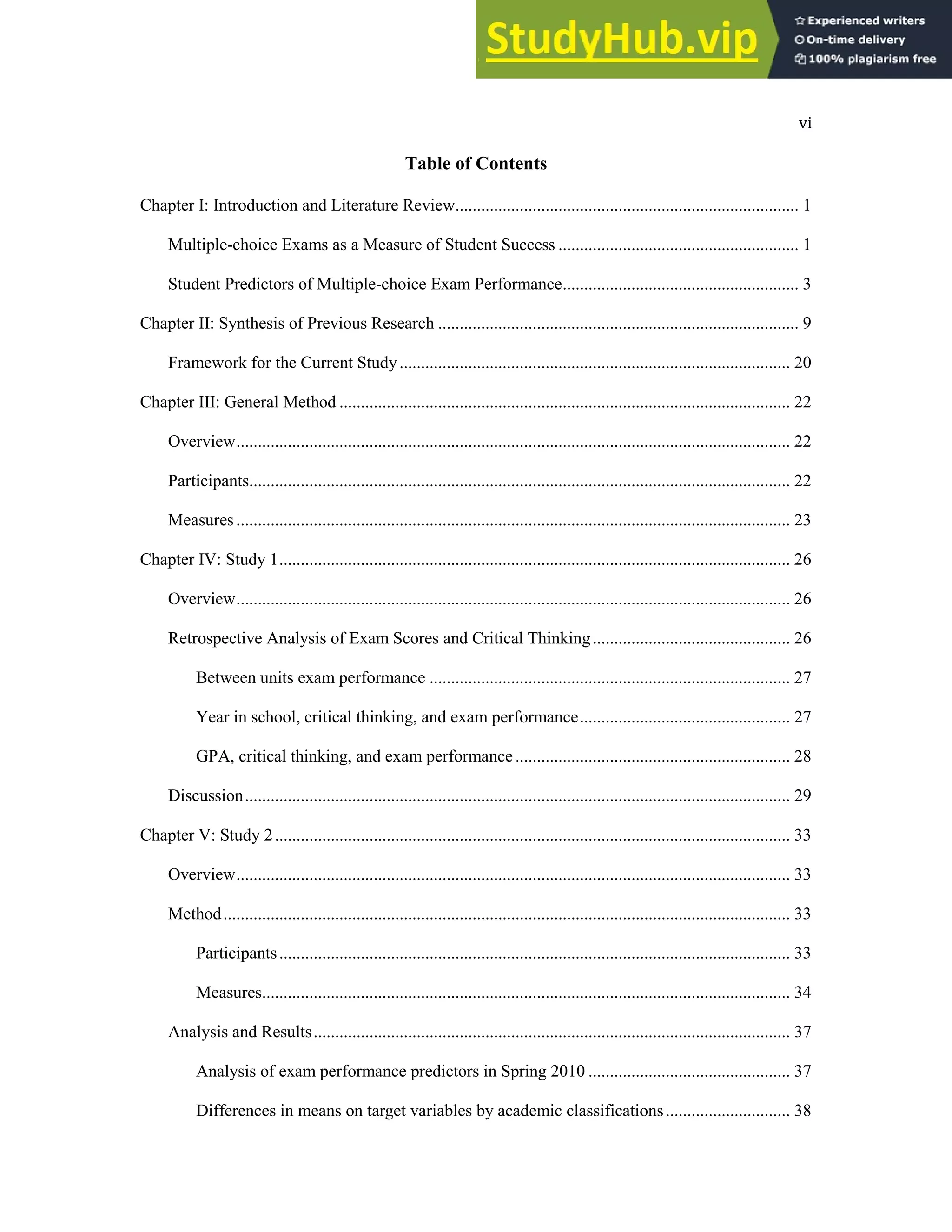 vi
Table of Contents
Chapter I: Introduction and Literature Review................................................................................ 1
Multiple-choice Exams as a Measure of Student Success ........................................................ 1
Student Predictors of Multiple-choice Exam Performance....................................................... 3
Chapter II: Synthesis of Previous Research .................................................................................... 9
Framework for the Current Study........................................................................................... 20
Chapter III: General Method ......................................................................................................... 22
Overview................................................................................................................................. 22
Participants.............................................................................................................................. 22
Measures................................................................................................................................. 23
Chapter IV: Study 1....................................................................................................................... 26
Overview................................................................................................................................. 26
Retrospective Analysis of Exam Scores and Critical Thinking.............................................. 26
Between units exam performance .................................................................................... 27
Year in school, critical thinking, and exam performance................................................. 27
GPA, critical thinking, and exam performance................................................................ 28
Discussion............................................................................................................................... 29
Chapter V: Study 2........................................................................................................................ 33
Overview................................................................................................................................. 33
Method.................................................................................................................................... 33
Participants....................................................................................................................... 33
Measures........................................................................................................................... 34
Analysis and Results............................................................................................................... 37
Analysis of exam performance predictors in Spring 2010 ............................................... 37
Differences in means on target variables by academic classifications............................. 38
 