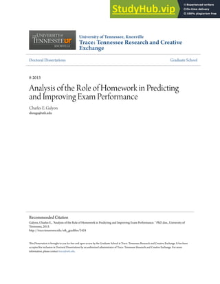 University of Tennessee, Knoxville
Trace: Tennessee Research and Creative
Exchange
Doctoral Dissertations Graduate School
8-2013
Analysis of the Role of Homework in Predicting
and Improving Exam Performance
Charles E. Galyon
shouga@utk.edu
his Dissertation is brought to you for free and open access by the Graduate School at Trace: Tennessee Research and Creative Exchange. It has been
accepted for inclusion in Doctoral Dissertations by an authorized administrator of Trace: Tennessee Research and Creative Exchange. For more
information, please contact trace@utk.edu.
Recommended Citation
Galyon, Charles E., "Analysis of the Role of Homework in Predicting and Improving Exam Performance. " PhD diss., University of
Tennessee, 2013.
htp://trace.tennessee.edu/utk_graddiss/2424
 