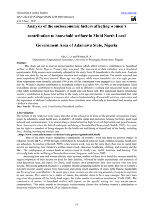 Developing Country Studies                                                                          www.iiste.org
ISSN 2224-607X (Paper) ISSN 2225-0565 (Online)
Vol 3, No.1, 2013

         Analysis of the socioeconomic factors affecting women’s

          contribution to household welfare in Mubi North Local

                  Government Area of Adamawa State, Nigeria

                                          Ojo, C. O. and Wurani, B. A.
               Department of Agricultural Economics, University of Maiduguri, Borno State, Nigeria
Abstract
        This study set out to analyse socioeconomic factors which affect women’s contribution to household
welfare in Mubi North, Nigeria. Primary data was used. The instrument of data collection was a structured
questionnaire. Fifty women were randomly selected for the study from 50 households in the study area. Analysis
of data was done by the use of descriptive statistics and multiple regression analysis. The results revealed that
most respondents (92%) were married. Mean age was 42years, while mean household size was eight persons.
Most respondents were formally educated (70%) and all the respondents were engaged in at least one economic
activity. Women’s income contribution to household welfare was below 30% for 90% of the respondents. Most
respondents always contributed to household food, as well as children’s clothing and educational needs in that
order while contributing much less frequently to health care and house rent. The significant factors influencing
women’s contribution to house hold welfare in the study were age and income. It was recommended that rural
extension workers should equip rural women with enhanced understanding of household nutrition requirement and
the importance of children’s education to enable them contribute more effectively to household food security and
children’s education.
 Key Words: Women, rural, Contribution, Household, welfare

1. Introduction
The welfare of the rural poor is far worse than that of the urban poor in terms of the personal consumption levels,
access to education, sound health care, availability of potable water and sanitation, housing facilities, good road
network and communication; it is almost always characterized by high levels of deprivation and powerlessness;
these characteristics form the hub of inadequate well-being of households (Olawuyi and Oladele, 2012). Everyone
has the right to a standard of living adequate for the health and well being of himself and of his family, including
food, clothing, housing and medical care
  (http://www1.umn.edu/humanrts/edumat/studyguides/righttohealth.html)
          One of the most widely recognized contributions of women’s work has been its positive impact in
reducing poverty (IFAD, 1998) through contributions to household needs for food, clothing, housing, health care
and education. According to Kristof (2009), when women work, they are far more likely than men to spend their
income on improving their children’s welfare needs (food, education, healthcare, clothing, and housing and the
like). The employment of women leads to improvement in family care, health, nutrition, and housing. This
ultimately leads to the wellbeing of household members (Singwane, and Gama, 2012).
       Analysing how men and women allocate their incomes, studies in Ghana have found that women spend the
largest proportion of their income on food for their families, followed by health expenditures and expenses of
other household items and inputs. In Ghana, rural women often compliment their farm income with non farm
income. Processing gathered products is a common income-generating activity in the north. The rest of women’s
non-farm income usually comes from processing and selling small quantities of crops, petty trading, handicrafts
and brewing beer (non-Muslims). In recent years, more women are also entering seasonal or long-term migration
to earn income. This used to be a matter of shame, but attitudes about it have now changed. Not only does
migration take pressure off the family food supply, but it also results in occasional remittances (IFAD, 1998). The
contribution of women to household welfare will depend on the specific setting and their socioeconomic
characteristics. This study intends to investigate socioeconomic factors that influence women’s contribution to
household welfare in Mubi North LGA of Adamawa State.




                                                        51
 