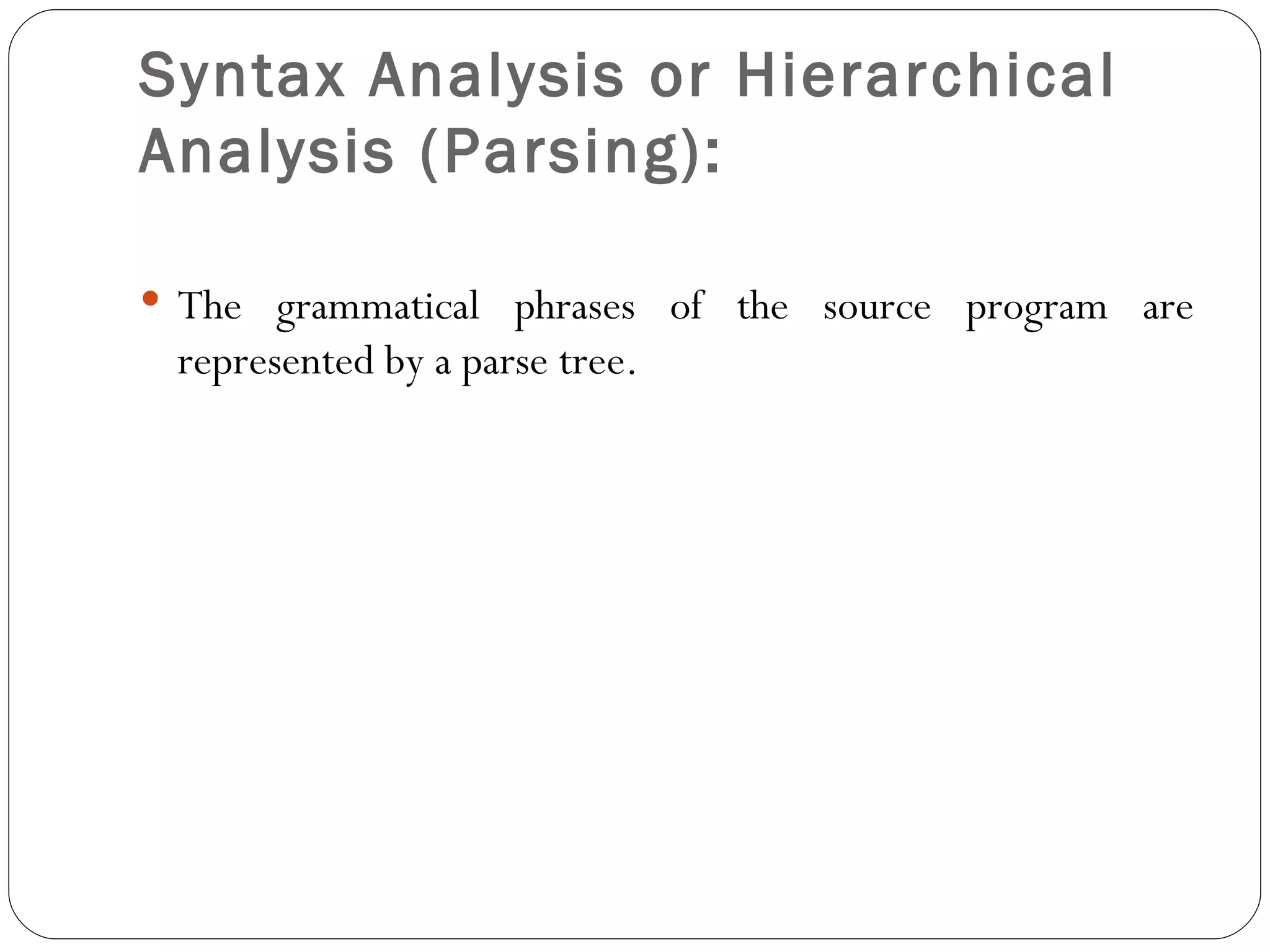 Syntax Analysis or Hierarchical Analysis (Parsing):   The grammatical phrases of the source program are represented by a parse tree. 