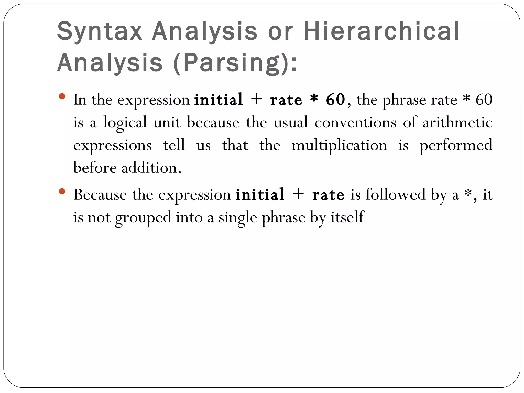 Syntax Analysis or Hierarchical Analysis (Parsing):   In the expression  initial + rate * 60 , the phrase rate * 60 is a logical unit because the usual conventions of arithmetic expressions tell us that the multiplication is performed before addition.  Because the expression  initial + rate  is followed by a *, it is not grouped into a single phrase by itself 
