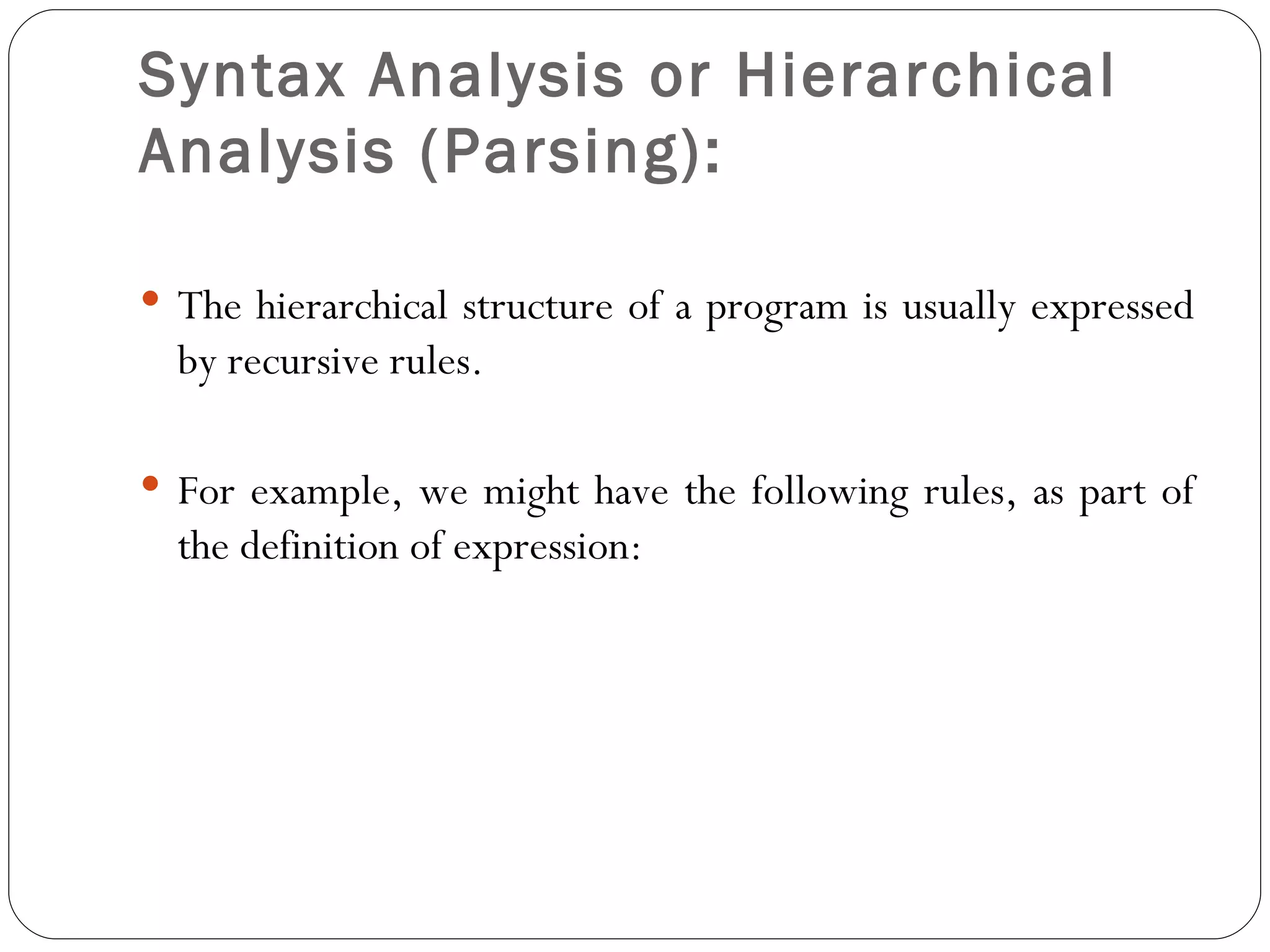 Syntax Analysis or Hierarchical Analysis (Parsing):   The hierarchical structure of a program is usually expressed by recursive rules. For example, we might have the following rules, as part of the definition of expression: 
