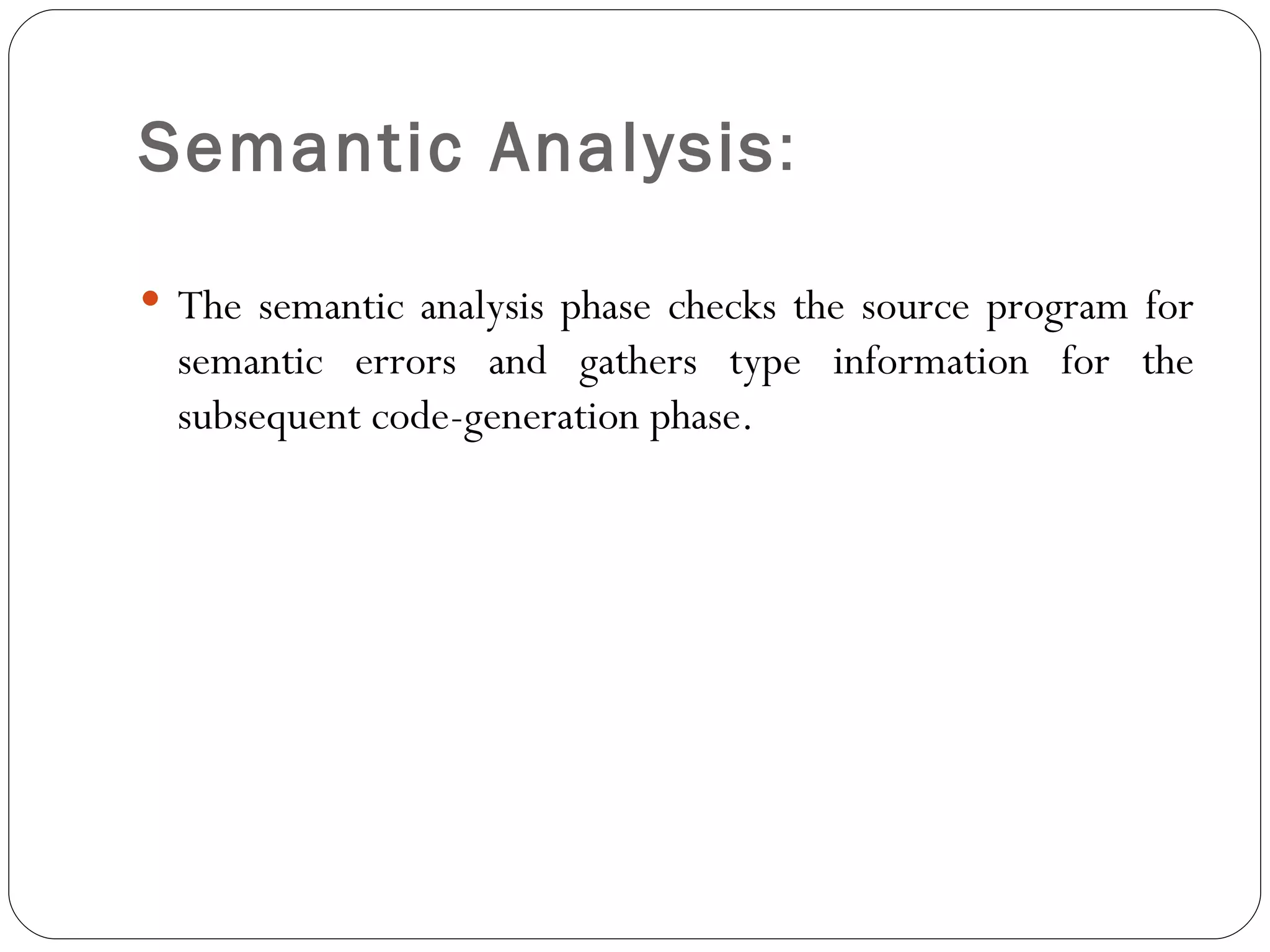 Semantic Analysis :  The semantic analysis phase checks the source program for semantic errors and gathers type information for the subsequent code-generation phase. 