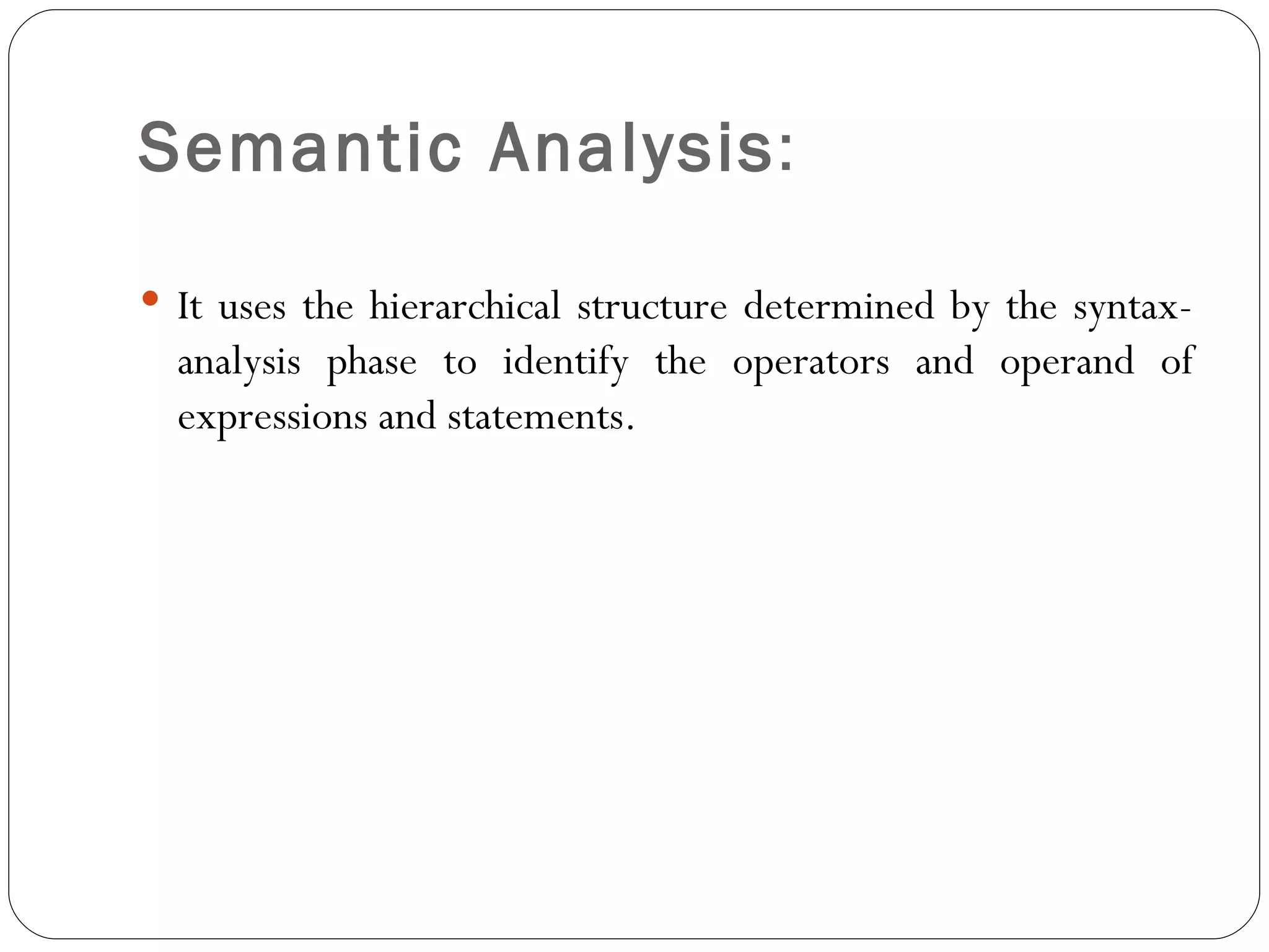 Semantic Analysis :  It uses the hierarchical structure determined by the syntax-analysis phase to identify the operators and operand of expressions and statements. 