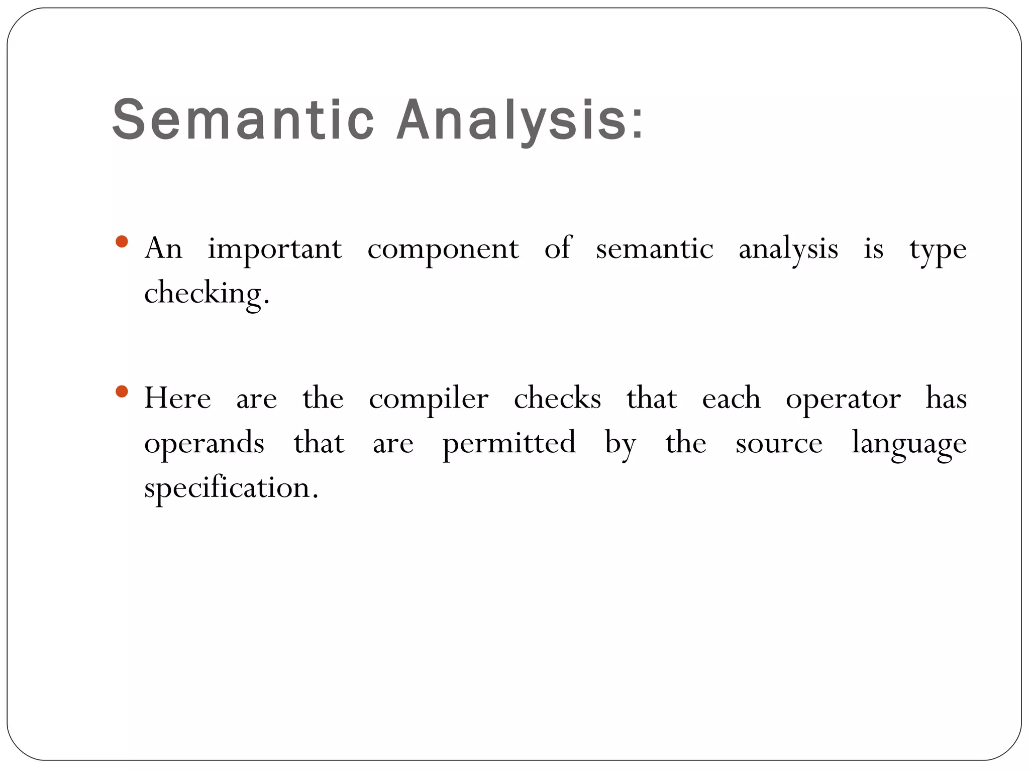 Semantic Analysis :  An important component of semantic analysis is type checking.  Here are the compiler checks that each operator has operands that are permitted by the source language specification. 