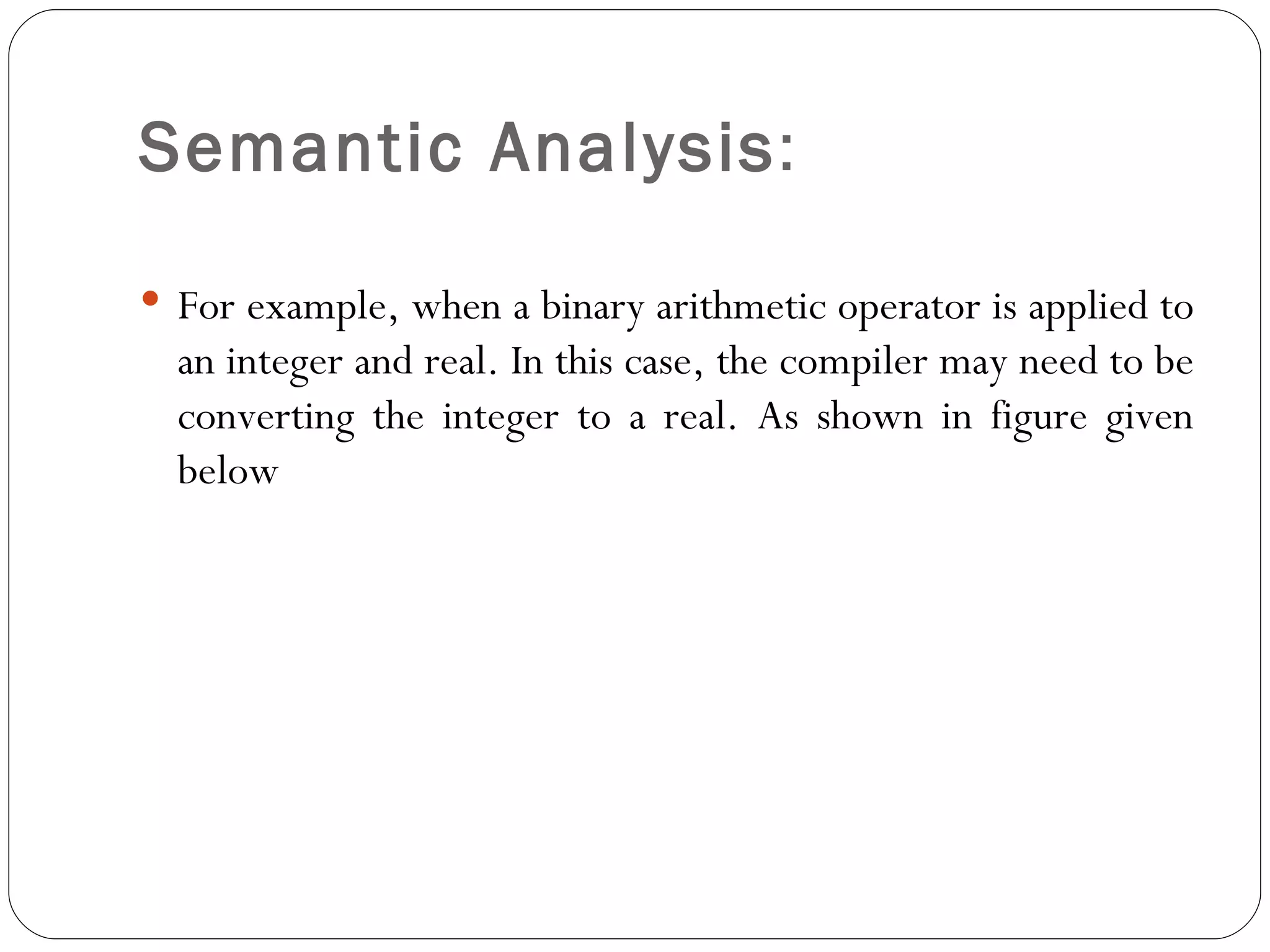Semantic Analysis :  For example, when a binary arithmetic operator is applied to an integer and real. In this case, the compiler may need to be converting the integer to a real. As shown in figure given below 