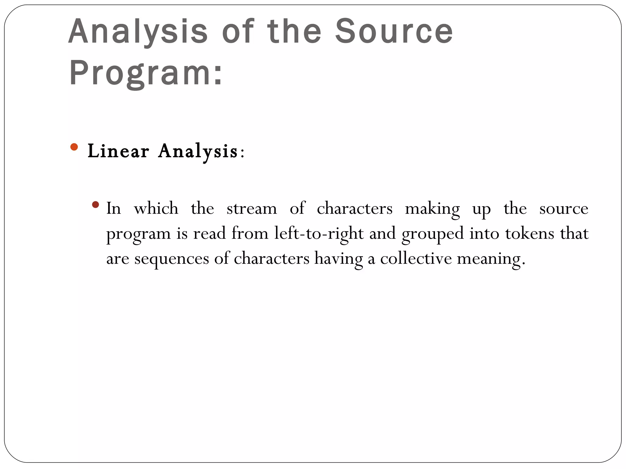 Analysis of the Source Program: Linear Analysis : In which the stream of characters making up the source program is read from left-to-right and grouped into tokens that are sequences of characters having a collective meaning.  