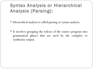 Syntax Analysis or Hierarchical Analysis (Parsing):   Hierarchical analysis is called parsing or syntax analysis. It involves grouping the tokens of the source program into grammatical phases that are used by the compiler to synthesize output. 