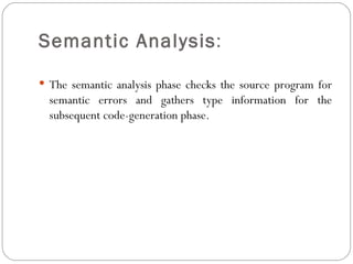 Semantic Analysis :  The semantic analysis phase checks the source program for semantic errors and gathers type information for the subsequent code-generation phase. 