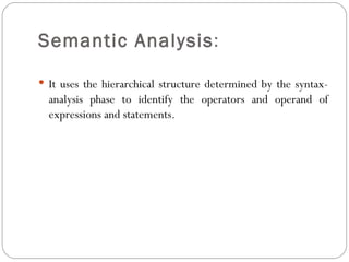 Semantic Analysis :  It uses the hierarchical structure determined by the syntax-analysis phase to identify the operators and operand of expressions and statements. 