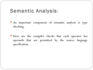 Semantic Analysis :  An important component of semantic analysis is type checking.  Here are the compiler checks that each operator has operands that are permitted by the source language specification. 