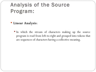 Analysis of the Source Program: Linear Analysis : In which the stream of characters making up the source program is read from left-to-right and grouped into tokens that are sequences of characters having a collective meaning.  
