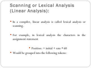 Scanning or Lexical Analysis (Linear Analysis):   In a compiler, linear analysis is called lexical analysis or scanning. For example, in lexical analysis the characters in the assignment statement Position: = initial + rate * 60 Would be grouped into the following tokens: 