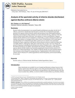 Analysis of the sporicidal activity of chlorine dioxide disinfectant
against Bacillus anthracis (Sterne strain)
B.A. Chatuev and J.W. Peterson*
Galveston National Laboratory, Galveston, Texas, USA
Summary
Routine surface decontamination is an essential hospital and laboratory procedure, but the list of
effective, noncorrosive disinfectants that kill spores is limited. We investigated the sporicidal
potential of an aqueous chlorine dioxide solution and encountered some unanticipated problems.
Quantitative bacteriological culture methods were used to determine the log10 reduction of Bacillus
anthracis (Sterne strain) spores following 3 min exposure to various concentrations of aqueous
chlorine dioxide solutions at room temperature in sealed tubes, as well as spraying onto plastic and
stainless steel surfaces in a biological safety cabinet. Serial 10-fold dilutions of the treated spores
were then plated on 5% sheep blood agar plates, and the survivor colonies were enumerated.
Disinfection of spore suspensions with aqueous chlorine dioxide solution in sealed microfuge tubes
was highly effective, reducing the viable spore counts by 8 log10 in only 3 min. By contrast, the
process of spraying or spreading the disinfectant onto surfaces resulted in only a 1 log10 kill because
the chlorine dioxide gas was rapidly vaporised from the solutions. Full potency of the sprayed
aqueous chlorine dioxide solution was restored by preparing the chlorine dioxide solution in 5%
bleach (0.3% sodium hypochlorite). The volatility of chlorine dioxide can cause treatment failures
that constitute a serious hazard for unsuspecting users. Supplementation of the chlorine dioxide
solution with 5% bleach (0.3% sodium hypochlorite) restored full potency and increased stability
for one week.
Keywords
Bacillus anthracis; Chlorine dioxide; Disinfectant; Sodium hypochlorite; Spores
Introduction
Many disinfectants are available for use in hospital and laboratory settings; however, their
potency against many infectious agents is more often presumed than proven. Likewise, the
effective concentrations are often based on mixing dilutions with selected bacteria with little
focus on contact time, stability, or corrosive effects on metal surfaces (e.g. biosafety cabinets,
© 2009 The Hospital Infection Society. Published by Elsevier Ltd. All rights reserved.
*Corresponding author. Address: Department of Microbiology and Immunology, University of Texas Medical Branch, Galveston
National Laboratory, 301 University Blvd., Galveston, TX 77555-0610, USA. Tel.: +1 (409) 266-6917; fax: +1 (409) 266-6810.
johnny.peterson@utmb.edu
Publisher's Disclaimer: This is a PDF file of an unedited manuscript that has been accepted for publication. As a service to our customers
we are providing this early version of the manuscript. The manuscript will undergo copyediting, typesetting, and review of the resulting
proof before it is published in its final citable form. Please note that during the production process errors may be discovered which could
affect the content, and all legal disclaimers that apply to the journal pertain.
Conflict of interest statement
None declared.
NIH Public Access
Author Manuscript
J Hosp Infect. Author manuscript; available in PMC 2011 February 1.
Published in final edited form as:
J Hosp Infect. 2010 February ; 74(2): 178. doi:10.1016/j.jhin.2009.09.017.
NIH-PAAuthorManuscriptNIH-PAAuthorManuscriptNIH-PAAuthorManuscript
 