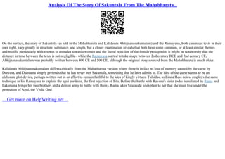 Analysis Of The Story Of Sakuntala From The Mahabharata...
On the surface, the story of Sakuntala (as told in the Mahabharata and Kalidasa's Abhijnanasakuntalam) and the Ramayana, both canonical texts in their
own right, vary greatly in structure, substance, and length, but a closer examination reveals that both have some common, or at least similar themes
and motifs, particularly with respect to attitudes towards women and the literal rejection of the female protagonist. It might be noteworthy that the
distance in time between the texts is not negligible– while the Ramayana started to take shape between 2nd century BCE and 2nd century CE,
Abhijnanasakuntalam was probably written between 400 CE and 500 CE, although the original story sourced from the Mahabharata is much older.
Kalidasa's Abhijnanasakuntalam differs critically from the Mahabharata version where there is in fact no loss of memory caused by the curse by
Durvasa, and Duhsanta simply pretends that he has never met Sakuntala, something that he later admits to. The idea of the curse seems to be an
elaborate plot device, perhaps written out in an effort to remain faithful to the idea of kingly virtues. Tulsidas, as Linda Hess notes, employs the same
technique in his Ramayana to explain the agni pariksha, the first rejection of Sita. Before the battle with Ravana's sister (who humiliated by Rama and
Laksmana brings her two brothers and a demon army to battle with them), Rama takes Sita aside to explain to her that she must live under the
protection of Agni, the Vedic God
... Get more on HelpWriting.net ...
 