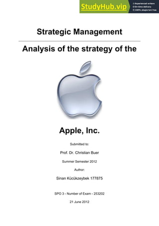 Strategic Management
Analysis of the strategy of the
Apple, Inc.
Submitted to:
Prof. Dr. Christian Buer
Summer Semester 2012
Author:
Sinan Kücükzeybek 177875
SPO 3 - Number of Exam - 253202
21 June 2012
 