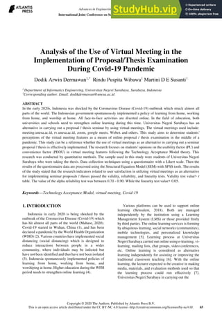 Analysis of the Use of Virtual Meeting in the
Implementation of Proposal/Thesis Examination
During Covid-19 Pandemic
Dodik Arwin Dermawan1,*
Rindu Puspita Wibawa1
Martini D E Susanti1
1
Department of Informatics Engineering, Universitas Negeri Surabaya, Surabaya, Indonesia
*
Corresponding author. Email: dodikdermawan@unesa.ac.id
ABSTRACT
In the early 2020s, Indonesia was shocked by the Coronavirus Disease (Covid-19) outbreak which struck almost all
parts of the world. The Indonesian government spontaneously implemented a policy of learning from home, working
from home, and worship at home. All face-to-face activities are diverted online. In the field of education, both
universities and schools need to strengthen online learning during this time. Universitas Negeri Surabaya has an
alternative in carrying out a proposal / thesis seminar by using virtual meetings. The virtual meetings used include:
meeting.unesa.ac.id, rv.unesa.ac.id, zoom, google meets, Webex and others. This study aims to determine students'
perceptions of the virtual meeting features as a means of online proposal / thesis examination in the middle of a
pandemic. This study can be a reference whether the use of virtual meetings as an alternative in carrying out a seminar
proposal / thesis is effectively implemented. The research focuses on students' opinions on the usability factor (PU) and
convenience factor (PEOU) in virtual meeting features following the Technology Acceptance Model theory. This
research was conducted by quantitative methods. The sample used in this study were students of Universitas Negeri
Surabaya who were taking the thesis. Data collection techniques using a questionnaire with a Likert scale. Then the
results of the questionnaire data are processed using the Structural Equation Model (SEM) with SPSS tools. The results
of the study stated that the research indicators related to user satisfaction in utilizing virtual meetings as an alternative
for implementing seminar proposals / theses passed the validity, reliability, and linearity tests. Validity test value> r
table. The value of the alpha reliability test was between 0.70 - 0.90. While the linearity test value> 0.05.
Keywords—Technology Acceptance Model, virtual meeting, Covid-19
1. INTRODUCTION
Indonesia in early 2020 is being shocked by the
outbreak of the Coronavirus Disease (Covid-19) which
has hit almost all parts of the world (Mahase, 2020).
Covid-19 started in Wuhan, China (1), and has been
declared a pandemic by the World Health Organization
(WHO) (2). Various countries have implemented social
distancing (social distancing) which is designed to
reduce interactions between people in a wider
community, where individuals may be infected but
have not been identified and thus have not been isolated
(3). Indonesia spontaneously implemented policies of
learning from home, working from home, and
worshiping at home. Higher education during the WFH
period needs to strengthen online learning (4).
Various platforms can be used to support online
learning (Bensalem, 2018). Both are managed
independently by the institution using a Learning
Management System (LMS) or those provided freely
by third parties. The online learning services is forming
by ubiquitous learning, social networks (communities),
mobile technologies, and personalized knowledge
management [5]. Learning process at Universitas
Negeri Surabaya carried out online using e-learning, vi-
learning, mailing lists, chat groups, video conferences,
etc. Online learning is considered as alternative
learning independently for assisting or improving the
traditional classroom teaching [6]. With the online
learning, the lecturer expected to be creative in making
media, materials, and evaluation methods used so that
the learning process could run effectively [7].
Universitas Negeri Surabaya in carrying out the
Advances in Engineering Research, volume 196
International Joint Conference on Science and Engineering (IJCSE 2020)
Copyright © 2020 The Authors. Published by Atlantis Press B.V.
This is an open access article distributed under the CC BY-NC 4.0 license -http://creativecommons.org/licenses/by-nc/4.0/. 65
 