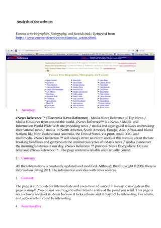 Analysis of the websites


Famous actor biographies, filmography, and factoids.(n.d.) Retrieved from
http://www.enewsreference.com/famous_actors.shtml




1.   Accuracy

eNews Reference ™ (Electronic News Reference) - Media News Reference of Top News /
Media Headlines from around the world. eNews Reference™ is a News / Media and
Information World Wide Web site providing news / media and aggregated releases on breaking
international news / media in North America, South America, Europe, Asia, Africa, and Island
Nations like New Zealand and Australia, the United States, via print, email, XML and
multimedia. eNews Reference ™ will always strive to inform users of this website about the late
breaking headlines and get beneath the commercial cycles of today’s news / media to uncover
the meaningful stories of our day. eNews Reference ™ provides 'News Everywhere. Do you
reference eNews Reference ™. The page content is reliable and factually correct.

2.   Currency

All the informations is constantly updated and modified. Although the Copyright © 2006, there is
information dating 2011. The information concides with other sources.

3.   Content

The page is appropiate for intermediate and even more advanced. It is easy to navigate as the
page is simple. You do not need to go to other links to arrive at the point you want. This page is
not for lower levels of students because it lacks colours and it may not be interesting. For adults,
and adolescents it could be interesting.

4.   Functionality
 