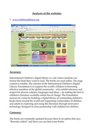 Analysis of the websites

1- www.childrenslibrary.org




Accuracy:

International Children„s digital library is a site where students can
choose the book they want to read. The books are read online. The page
content is reliable. The mission of the International Children's Digital
Library Foundation is to support the world's children in becoming
effective members of the global community - who exhibit tolerance and
respect for diverse cultures, languages and ideas -- by making the best in
children's literature available online free of charge. The Foundation
pursues its vision by building a digital library of outstanding children's
books from around the world and supporting communities of children
and adults in exploring and using this literature through innovative
technology designed in close partnership with children for children.

Currency:

The books are constantly updated because there is an option that says
“Recently added” and there you can find some books.
 
