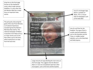 Large amounts of copy detailing the main story on
the front page. This suggests that the Western
Mail is in more of a broadsheet style than other
local papers, such as the Echo and the Gazette.
The pull quote, discussing the
goals of the new Prime Minister,
is of national importance.
Considering that the Western
Mail describes itself as “the
national newspaper of Wales”,
it would be more likely to focus
on major stories such as this
then others such as the Gem,
which mainly focus on news
from the local area.
Strap line on the front page
focuses on the steelworks
issues, which made national
headlines. It is very clear that
the Western Mail has a major
focus on important news
stories.
Use of a serif font for the
headline. This type of font is
usually used by broadsheets,
such as the Guardian and the
Times, or middle market
tabloids, such as the Daily Mail
and Daily Express.
Use of a red dragon logo,
which is symbolic of
Wales. This is a house
style of newspapers such
as the Daily Mail.
 