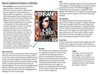 Music magazine analysis 1: Kerrang
The masthead is positioned at the top of the
page therefore is made to demand
attention. The choice of font is ideal for this
type of magazine as it does relate to the
type of audience it appeals to. The bold and
solid looking capital letters empathizes the
aggression of the rock culture theme for the
magazine, the lines on the letters of the
masthead really embodies this as it creates
a cutting effect on the masthead tittle
making it look wild. The colour on the text
contrasts well with the colour of the
background and the colour of the persons
hair making it really standout, the colour of
the text and the style of the writing really
does well in suiting the audience type. In
most magazines the image occasionally
overlaps text, whereas here text overlaps
the image for a great purpose of almost
screaming out of to the page, the use of
punctuation is able to really exaggerate this
as an exclamation mark has been used.

Main cover line
The main cover line is positioned ¾ down the page of
which it is merely in the centre of the page, where it
can be seen quite easily, the slanted positioning of this
makes it look quite original. The font style of the text
makes the texture of the writing look rough and edgy
looking and goes well with the look of the rock
themed magazine. The text has been highlighted with
black but the font colour has been made white to
contrast with the colour it has been highlighted with
bringing it out more on the page.

Puff
Direct address language has been used this implies that
they magazine is directly talking to the audience trying
to grab there attention “All TIME LOW WANT YOU…”
This puff also uses persuasion in stating “BE THEIR
ROADIE FOR THWE DAY.” The hope of persuading young
readers to read the magazine and find out how to get
involved.

Demographic
The target audience for this would be above that
ages of 16 as it looks as though it is targeted towards
much older teenagers rather than the younger ones.
it would appeal to mixed genders not gender specific
as it has names of bands that are quite well known in
their society. The magazine is able to apple to those
that enjoy rock music as the cover is able to convey
the theme of rock and also able to promote well
know rock bands and concerts they can attend.
Cover lines
Only four cover lines, this gives little insights about the
content of the magazine, the colour of the writing coordinates well with the rest of the colour scheme of the
magazine.

Barcode
The barcode on the magazine is positioned
in an appropriate place as it can be easily
scanned by the shopkeepers when a
person is purchasing this merchant. It is
quite easy to be seen because of the white
background as this separates the black
coloured barcode from the colour of the
persons black coat in the image, this
prevents any disruptions when scanning
the barcode as it will be easily seen when
put on a white background .

Image
The image is the focal point of
this magazine as it is able to
attract quite a lot of attention as
a result of the contrasting colours
used with the hair, skin tone and
background colour really allowed
the image to look 3D .

 
