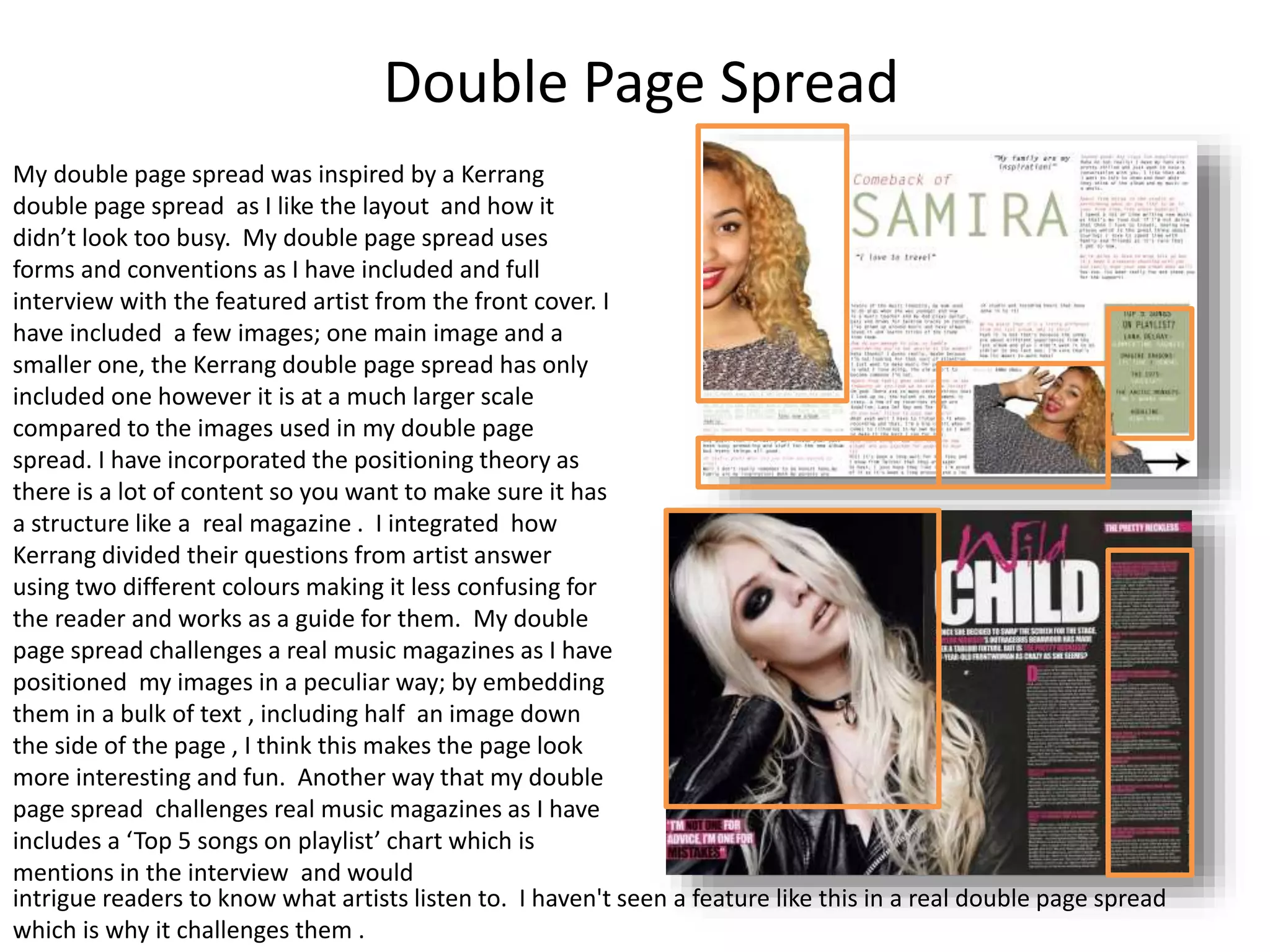 Double Page Spread
My double page spread was inspired by a Kerrang
double page spread as I like the layout and how it
didn’t look too busy. My double page spread uses
forms and conventions as I have included and full
interview with the featured artist from the front cover. I
have included a few images; one main image and a
smaller one, the Kerrang double page spread has only
included one however it is at a much larger scale
compared to the images used in my double page
spread. I have incorporated the positioning theory as
there is a lot of content so you want to make sure it has
a structure like a real magazine . I integrated how
Kerrang divided their questions from artist answer
using two different colours making it less confusing for
the reader and works as a guide for them. My double
page spread challenges a real music magazines as I have
positioned my images in a peculiar way; by embedding
them in a bulk of text , including half an image down
the side of the page , I think this makes the page look
more interesting and fun. Another way that my double
page spread challenges real music magazines as I have
includes a ‘Top 5 songs on playlist’ chart which is
mentions in the interview and would
intrigue readers to know what artists listen to. I haven't seen a feature like this in a real double page spread
which is why it challenges them .
 