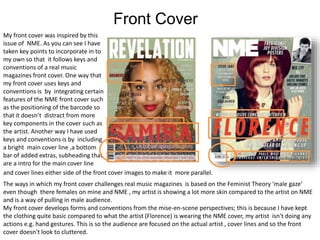 Front Cover
My front cover was inspired by this
issue of NME. As you can see I have
taken key points to incorporate in to
my own so that it follows keys and
conventions of a real music
magazines front cover. One way that
my front cover uses keys and
conventions is by integrating certain
features of the NME front cover such
as the positioning of the barcode so
that it doesn’t distract from more
key components in the cover such as
the artist. Another way I have used
keys and conventions is by including
a bright main cover line ,a bottom
bar of added extras, subheading that
are a intro for the main cover line
The ways in which my front cover challenges real music magazines is based on the Feminist Theory ‘male gaze’
even though there females on mine and NME , my artist is showing a lot more skin compared to the artist on NME
and is a way of pulling in male audience.
My front cover develops forms and conventions from the mise-en-scene perspectives; this is because I have kept
the clothing quite basic compared to what the artist (Florence) is wearing the NME cover, my artist isn't doing any
actions e.g. hand gestures. This is so the audience are focused on the actual artist , cover lines and so the front
cover doesn't look to cluttered.
and cover lines either side of the front cover images to make it more parallel.
 