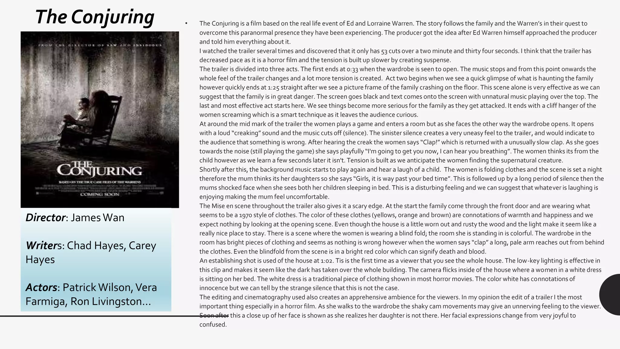 • The Conjuring is a film based on the real life event of Ed and Lorraine Warren. The story follows the family and the Warren’s in their quest to
overcome this paranormal presence they have been experiencing. The producer got the idea after Ed Warren himself approached the producer
and told him everything about it.
I watched the trailer several times and discovered that it only has 53 cuts over a two minute and thirty four seconds. I think that the trailer has
decreased pace as it is a horror film and the tension is built up slower by creating suspense.
The trailer is divided into three acts. The first ends at 0:33 when the wardrobe is seen to open. The music stops and from this point onwards the
whole feel of the trailer changes and a lot more tension is created. Act two begins when we see a quick glimpse of what is haunting the family
however quickly ends at 1:25 straight after we see a picture frame of the family crashing on the floor. This scene alone is very effective as we can
suggest that the family is in great danger. The screen goes black and text comes onto the screen with unnatural music playing over the top. The
last and most effective act starts here. We see things become more serious for the family as they get attacked. It ends with a cliff hanger of the
women screaming which is a smart technique as it leaves the audience curious.
At around the mid mark of the trailer the women plays a game and enters a room but as she faces the other way the wardrobe opens. It opens
with a loud “creaking” sound and the music cuts off (silence). The sinister silence creates a very uneasy feel to the trailer, and would indicate to
the audience that something is wrong. After hearing the creak the women says “Clap!” which is returned with a unusually slow clap. As she goes
towards the noise (still playing the game) she says playfully “I'm going to get you now, I can hear you breathing”. The women thinks its from the
child however as we learn a few seconds later it isn't. Tension is built as we anticipate the women finding the supernatural creature.
Shortly after this, the background music starts to play again and hear a laugh of a child. The women is folding clothes and the scene is set a night
therefore the mum thinks its her daughters so she says “Girls, it is way past your bed time”. This is followed up by a long period of silence then the
mums shocked face when she sees both her children sleeping in bed. This is a disturbing feeling and we can suggest that whatever is laughing is
enjoying making the mum feel uncomfortable.
The Mise en scene throughout the trailer also gives it a scary edge. At the start the family come through the front door and are wearing what
seems to be a 1970 style of clothes. The color of these clothes (yellows, orange and brown) are connotations of warmth and happiness and we
expect nothing by looking at the opening scene. Even though the house is a little worn out and rusty the wood and the light make it seem like a
really nice place to stay. There is a scene where the women is wearing a blind fold; the room she is standing in is colorful. The wardrobe in the
room has bright pieces of clothing and seems as nothing is wrong however when the women says “clap” a long, pale arm reaches out from behind
the clothes. Even the blindfold from the scene is in a bright red color which can signify death and blood.
An establishing shot is used of the house at 1:02. Tis is the first time as a viewer that you see the whole house. The low-key lighting is effective in
this clip and makes it seem like the dark has taken over the whole building. The camera flicks inside of the house where a women in a white dress
is sitting on her bed. The white dress is a traditional piece of clothing shown in most horror movies. The color white has connotations of
innocence but we can tell by the strange silence that this is not the case.
The editing and cinematography used also creates an apprehensive ambience for the viewers. In my opinion the edit of a trailer I the most
important thing especially in a horror film. As she walks to the wardrobe the shaky cam movements may give an unnerving feeling to the viewer.
Soon after this a close up of her face is shown as she realizes her daughter is not there. Her facial expressions change from very joyful to
confused.
Director: JamesWan
Writers: Chad Hayes, Carey
Hayes
Actors: PatrickWilson,Vera
Farmiga, Ron Livingston…
The Conjuring
 