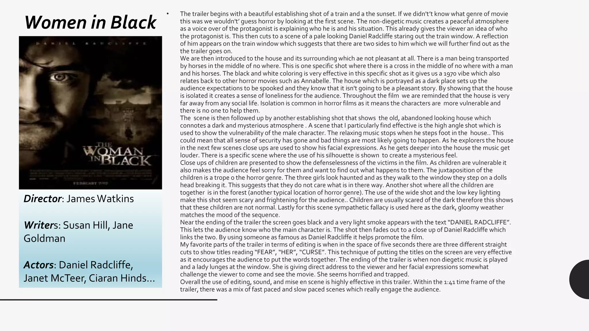 Women in Black
Director: JamesWatkins
Writers: Susan Hill, Jane
Goldman
Actors: Daniel Radcliffe,
Janet McTeer, Ciaran Hinds…
• The trailer begins with a beautiful establishing shot of a train and a the sunset. If we didn't’t know what genre of movie
this was we wouldn't’ guess horror by looking at the first scene. The non-diegetic music creates a peaceful atmosphere
as a voice over of the protagonist is explaining who he is and his situation. This already gives the viewer an idea of who
the protagonist is. This then cuts to a scene of a pale looking Daniel Radcliffe staring out the train window. A reflection
of him appears on the train window which suggests that there are two sides to him which we will further find out as the
the trailer goes on.
We are then introduced to the house and its surrounding which ae not pleasant at all. There is a man being transported
by horses in the middle of no where. This is one specific shot where there is a cross in the middle of no where with a man
and his horses. The black and white coloring is very effective in this specific shot as it gives us a 1970 vibe which also
relates back to other horror movies such as Annabelle. The house which is portrayed as a dark place sets up the
audience expectations to be spooked and they know that it isn't going to be a pleasant story. By showing that the house
is isolated it creates a sense of loneliness for the audience. Throughout the film we are reminded that the house is very
far away from any social life. Isolation is common in horror films as it means the characters are more vulnerable and
there is no one to help them.
The scene is then followed up by another establishing shot that shows the old, abandoned looking house which
connotes a dark and mysterious atmosphere . A scene that I particularly find effective is the high angle shot which is
used to show the vulnerability of the male character. The relaxing music stops when he steps foot in the house.. This
could mean that all sense of security has gone and bad things are most likely going to happen. As he explorers the house
in the next few scenes close ups are used to show his facial expressions. As he gets deeper into the house the music get
louder. There is a specific scene where the use of his silhouette is shown to create a mysterious feel.
Close ups of children are presented to show the defenselessness of the victims in the film. As children are vulnerable it
also makes the audience feel sorry for them and want to find out what happens to them. The juxtaposition of the
children is a trope o the horror genre. The three girls look haunted and as they walk to the window they step on a dolls
head breaking it. This suggests that they do not care what is in there way. Another shot where all the children are
together is in the forest (another typical location of horror genre). The use of the wide shot and the low key lighting
make this shot seem scary and frightening for the audience.. Children are usually scared of the dark therefore this shows
that these children are not normal. Lastly for this scene sympathetic fallacy is used here as the dark, gloomy weather
matches the mood of the sequence.
Near the ending of the trailer the screen goes black and a very light smoke appears with the text “DANIEL RADCLIFFE”.
This lets the audience know who the main character is. The shot then fades out to a close up of Daniel Radcliffe which
links the two. By using someone as famous as Daniel Radcliffe it helps promote the film.
My favorite parts of the trailer in terms of editing is when in the space of five seconds there are three different straight
cuts to show titles reading “FEAR”, “HER”, “CURSE”. This technique of putting the titles on the screen are very effective
as it encourages the audience to put the words together. The ending of the trailer is when non diegetic music is played
and a lady lunges at the window. She is giving direct address to the viewer and her facial expressions somewhat
challenge the viewer to come and see the movie. She seems horrified and trapped.
Overall the use of editing, sound, and mise en scene is highly effective in this trailer. Within the 1:41 time frame of the
trailer, there was a mix of fast paced and slow paced scenes which really engage the audience.
 