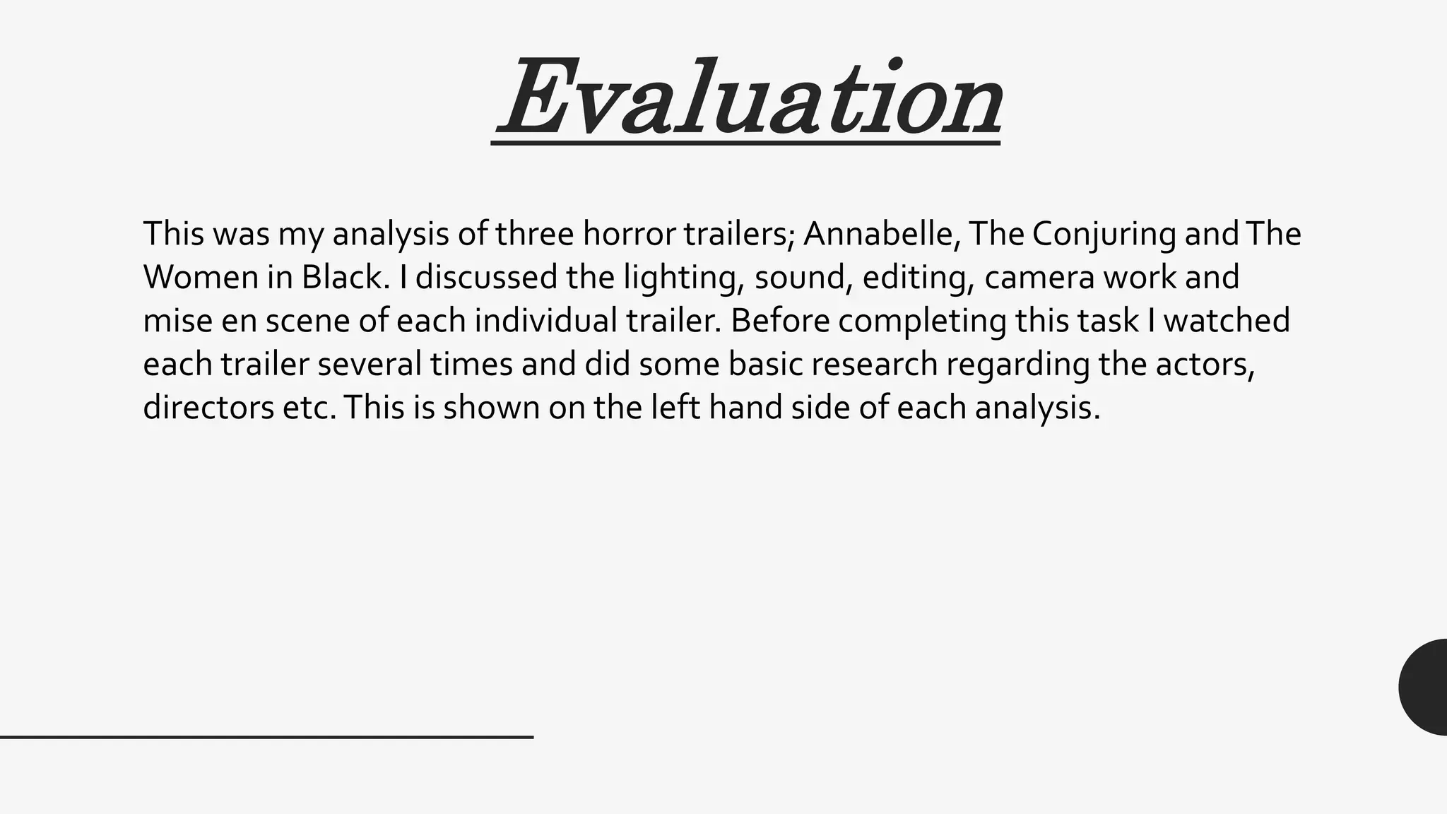 Evaluation
This was my analysis of three horror trailers; Annabelle,The Conjuring andThe
Women in Black. I discussed the lighting, sound, editing, camera work and
mise en scene of each individual trailer. Before completing this task I watched
each trailer several times and did some basic research regarding the actors,
directors etc.This is shown on the left hand side of each analysis.
 