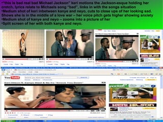 “ this is bad real bad Michael Jackson” keri motions the Jackson-esque holding her crotch, lyrics relate to Michaels song “bad”, links in with the songs situation  Medium shot of keri inbetween kanye and neyo, cuts to close ups of her looking sad. Shows she is in the middle of a love war – her voice pitch gets higher showing anxiety  Medium shot of kanye and neyo – zooms into a picture of her Split screen of her with both kanye and neyo.  