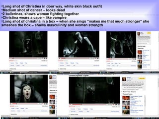 Long shot of Christina in door way, white skin black outfit Medium shot of dancer – looks dead  2 ballerinas, shows woman fighting together  Christina wears a cape – like vampire  Long shot of christina in a box – when she sings “makes me that much stronger” she smashes the box – shows masculinity and woman strength  